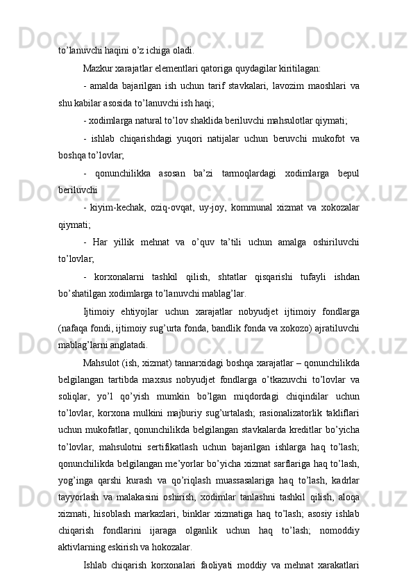 to’lanuvchi haqini o’z ichiga oladi.
Mazkur xarajatlar elementlari qatoriga quydagilar kiritilagan:
-   amalda   bajarilgan   ish   uchun   tarif   stavkalari,   lavozim   maoshlari   va
shu kabilar asosida to’lanuvchi ish haqi;
- xodimlarga natural to’lov shaklida beriluvchi mahsulotlar qiymati;
-   ishlab   chiqarishdagi   yuqori   natijalar   uchun   beruvchi   mukofot   va
boshqa to’lovlar;
-   qonunchilikka   asosan   ba’zi   tarmoqlardagi   xodimlarga   bepul
beriluvchi
-   kiyim-kechak,   oziq-ovqat,   uy-joy,   kommunal   xizmat   va   xokozalar
qiymati;
-   Har   yillik   mehnat   va   o’quv   ta’tili   uchun   amalga   oshiriluvchi
to’lovlar;
-   korxonalarni   tashkil   qilish,   shtatlar   qisqarishi   tufayli   ishdan
bo’shatilgan xodimlarga to’lanuvchi mablag’lar.
Ijtimoiy   ehtiyojlar   uchun   xarajatlar   nobyudjet   ijtimoiy   fondlarga
(nafaqa fondi, ijtimoiy sug’urta fonda, bandlik fonda va xokozo) ajratiluvchi
mablag’larni anglatadi.
Mahsulot (ish, xizmat) tannarxidagi boshqa xarajatlar – qonunchilikda
belgilangan   tartibda   maxsus   nobyudjet   fondlarga   o’tkazuvchi   to’lovlar   va
soliqlar,   yo’l   qo’yish   mumkin   bo’lgan   miqdordagi   chiqindilar   uchun
to’lovlar,   korxona   mulkini   majburiy   sug’urtalash;   rasionalizatorlik   takliflari
uchun mukofatlar, qonunchilikda belgilangan  stavkalarda kreditlar  bo’yicha
to’lovlar,   mahsulotni   sertifikatlash   uchun   bajarilgan   ishlarga   haq   to’lash;
qonunchilikda belgilangan me’yorlar bo’yicha xizmat sarflariga haq to’lash,
yog’inga   qarshi   kurash   va   qo’riqlash   muassasalariga   haq   to’lash,   kadrlar
tayyorlash   va   malakasini   oshirish,   xodimlar   tanlashni   tashkil   qilish,   aloqa
xizmati,   hisoblash   markazlari,   binklar   xizmatiga   haq   to’lash;   asosiy   ishlab
chiqarish   fondlarini   ijaraga   olganlik   uchun   haq   to’lash;   nomoddiy
aktivlarning eskirish va hokozalar.
Ishlab   chiqarish   korxonalari   faoliyati   moddiy   va   mehnat   xarakatlari 