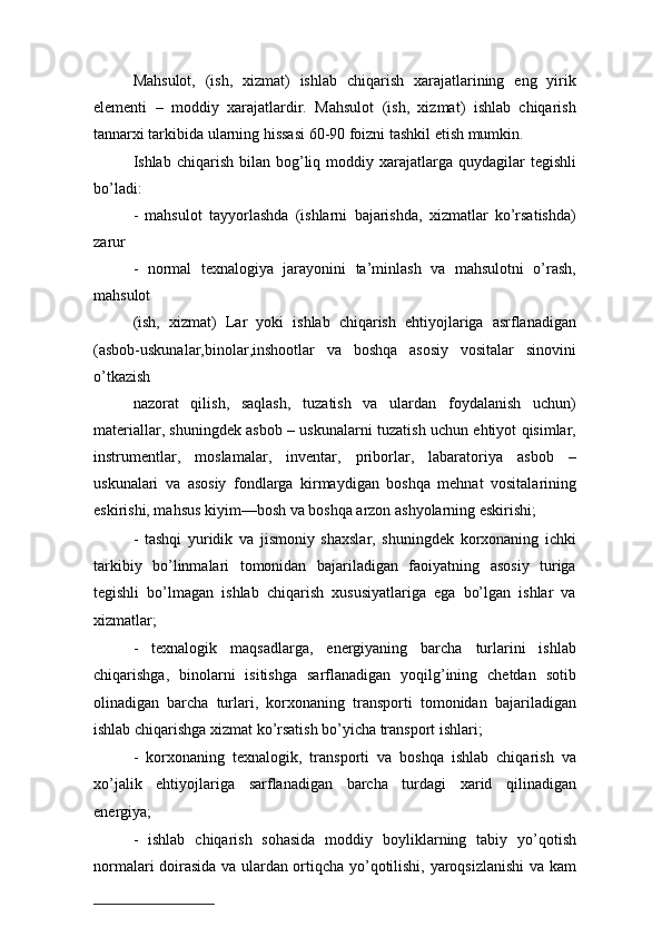 Mahsulot,   (ish,   xizmat)   ishlab   chiqarish   xarajatlarining   eng   yirik
elementi   –   moddiy   xarajatlardir.   Mahsulot   (ish,   xizmat)   ishlab   chiqarish
tannarxi tarkibida ularning hissasi 60-90 foizni tashkil etish mumkin.
Ishlab  chiqarish  bilan  bog’liq  moddiy  xarajatlarga  quydagilar   tegishli
bo’ladi:
-   mahsulot   tayyorlashda   (ishlarni   bajarishda,   xizmatlar   ko’rsatishda)
zarur
-   normal   texnalogiya   jarayonini   ta’minlash   va   mahsulotni   o’rash,
mahsulot 
(ish,   xizmat)   Lar   yoki   ishlab   chiqarish   ehtiyojlariga   asrflanadigan
(asbob-uskunalar,binolar,inshootlar   va   boshqa   asosiy   vositalar   sinovini
o’tkazish
nazorat   qilish,   saqlash,   tuzatish   va   ulardan   foydalanish   uchun)
materiallar, shuningdek asbob – uskunalarni tuzatish uchun ehtiyot qisimlar,
instrumentlar,   moslamalar,   inventar,   priborlar,   labaratoriya   asbob   –
uskunalari   va   asosiy   fondlarga   kirmaydigan   boshqa   mehnat   vositalarining
eskirishi, mahsus kiyim—bosh va boshqa arzon ashyolarning eskirishi;
-   tashqi   yuridik   va   jismoniy   shaxslar,   shuningdek   korxonaning   ichki
tarkibiy   bo’linmalari   tomonidan   bajariladigan   faoiyatning   asosiy   turiga
tegishli   bo’lmagan   ishlab   chiqarish   xususiyatlariga   ega   bo’lgan   ishlar   va
xizmatlar;
-   texnalogik   maqsadlarga,   energiyaning   barcha   turlarini   ishlab
chiqarishga,   binolarni   isitishga   sarflanadigan   yoqilg’ining   chetdan   sotib
olinadigan   barcha   turlari,   korxonaning   transporti   tomonidan   bajariladigan
ishlab chiqarishga xizmat ko’rsatish bo’yicha transport ishlari;
-   korxonaning   texnalogik,   transporti   va   boshqa   ishlab   chiqarish   va
xo’jalik   ehtiyojlariga   sarflanadigan   barcha   turdagi   xarid   qilinadigan
energiya;
-   ishlab   chiqarish   sohasida   moddiy   boyliklarning   tabiy   yo’qotish
normalari doirasida va ulardan ortiqcha yo’qotilishi, yaroqsizlanishi  va kam 