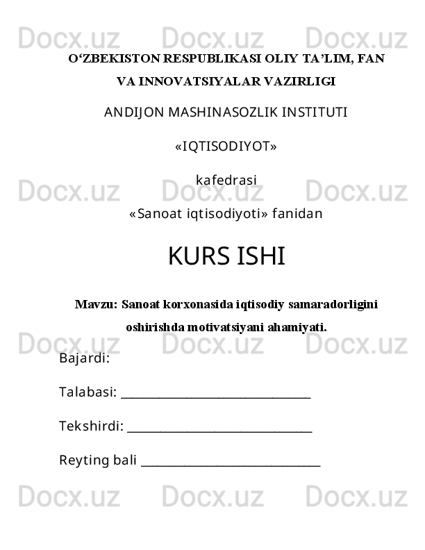 Oʻ ZBEKISTON RESPUBLIKASI OLIY TA’LIM, FAN
VA INNOVATSIYALAR VAZIRLIGI
ANDIJ ON  MASHINASOZLIK INSTITUTI
« IQTISODIY OT»
k afedrasi
« Sanoat  iqt isodiy ot i»  fanidan
KURS ISHI
Mavzu:  Sanoat korxonasida iqtisodiy samaradorligini
oshirishda motivatsiyani ahamiyati.
Bajardi: 
Talabasi: ___________________________________
Tek shirdi: __________________________________
Rey t ing bali _________________________________  