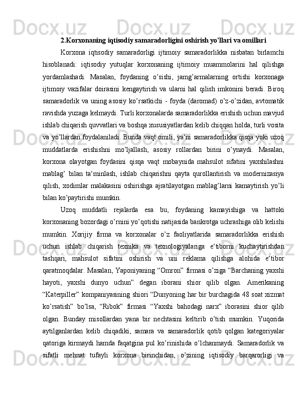 2.Korxonaning iqtisodiy samaradorligini oshirish yo'llari va omillari
Korxona   iqtisodiy   samaradorligi   ijtimoiy   samaradorlikka   nisbatan   birlamchi
hisoblanadi:   iqtisodiy   yutuqlar   korxonaning   ijtimoiy   muammolarini   hal   qilishga
yordamlashadi.   Masalan,   foydaning   o’sishi,   jamg’armalarning   ortishi   korxonaga
ijtimoiy   vazifalar   doirasini   kengaytirish   va   ularni   hal   qilish   imkonini   beradi.   Biroq
samaradorlik va uning asosiy ko’rsatkichi  - foyda (daromad) o’z-o’zidan, avtomatik
ravishda yuzaga kelmaydi. Turli korxonalarda samaradorlikka erishish uchun mavjud
ishlab chiqarish quvvatlari va boshqa xususiyatlardan kelib chiqqan holda, turli vosita
va yo’llardan foydalaniladi. Bunda vaqt omili, ya‘ni samaradorlikka qisqa yoki uzoq
muddatlarda   erishishni   mo’ljallash,   asosiy   rollardan   birini   o’ynaydi.   Masalan,
korxona   olayotgan   foydasini   qisqa   vaqt   mobaynida   mahsulot   sifatini   yaxshilashni
mablag’   bilan   ta‘minlash,   ishlab   chiqarishni   qayta   qurollantirish   va   modernizasiya
qilish,   xodimlar   malakasini   oshirishga   ajratilayotgan   mablag’larni   kamaytirish   yo’li
bilan ko’paytirishi mumkin.
Uzoq   muddatli   rejalarda   esa   bu,   foydaning   kamayishiga   va   hattoki
korxonaning bozordagi o’rnini yo’qotishi natijasida bankrotga uchrashiga olib kelishi
mumkin.   Xorijiy   firma   va   korxonalar   o’z   faoliyatlarida   samaradorlikka   erishish
uchun   ishlab   chiqarish   texnika   va   texnologiyalariga   e‘tiborni   kuchaytirishdan
tashqari,   mahsulot   sifatini   oshirish   va   uni   reklama   qilishga   alohida   e‘tibor
qaratmoqdalar. Masalan, Yaponiyaning “Omron” firmasi  o’ziga “Barchaning yaxshi
hayoti,   yaxshi   dunyo   uchun”   degan   iborani   shior   qilib   olgan.   Amerikaning
“Katerpiller” kompaniyasining shiori “Dunyoning har bir burchagida 48 soat xizmat
ko’rsatish”   bo’lsa,   “Ribok”   firmasi   “Yaxshi   bahodagi   narx”   iborasini   shior   qilib
olgan.   Bunday   misollardan   yana   bir   nechtasini   keltirib   o’tish   mumkin.   Yuqorida
aytilganlardan   kelib   chiqadiki,   samara   va   samaradorlik   qotib   qolgan   kategoriyalar
qatoriga   kirmaydi   hamda   faqatgina   pul   ko’rinishida   o’lchanmaydi.   Samaradorlik   va
sifatli   mehnat   tufayli   korxona   birinchidan,   o’zining   iqtisodiy   barqarorligi   va 