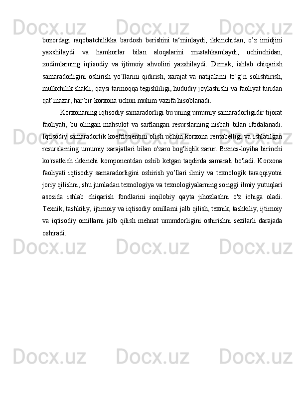 bozordagi   raqobatchilikka   bardosh   berishini   ta‘minlaydi,   ikkinchidan,   o’z   imidjini
yaxshilaydi   va   hamkorlar   bilan   aloqalarini   mustahkamlaydi,   uchinchidan,
xodimlarning   iqtisodiy   va   ijtimoiy   ahvolini   yaxshilaydi.   Demak,   ishlab   chiqarish
samaradorligini   oshirish   yo’llarini   qidirish,   xarajat   va   natijalarni   to’g’ri   solishtirish,
mulkchilik shakli, qaysi tarmoqqa tegishliligi, hududiy joylashishi va faoliyat turidan
qat‘inazar, har bir korxona uchun muhim vazifa hisoblanadi.
Korxonaning iqtisodiy samaradorligi bu uning umumiy samaradorligidir tijorat
faoliyati,   bu   olingan   mahsulot   va   sarflangan   resurslarning   nisbati   bilan   ifodalanadi.
Iqtisodiy samaradorlik koeffitsientini olish uchun korxona rentabelligi va ishlatilgan
resurslarning umumiy xarajatlari bilan o'zaro bog'liqlik zarur. Biznes-loyiha birinchi
ko'rsatkich   ikkinchi   komponentdan   oshib   ketgan   taqdirda   samarali   bo'ladi.   Korxona
faoliyati   iqtisodiy   samaradorligini   oshirish   yo’llari   ilmiy   va   texnologik   taraqqiyotni
joriy qilishni, shu jumladan texnologiya va texnologiyalarning so'nggi ilmiy yutuqlari
asosida   ishlab   chiqarish   fondlarini   inqilobiy   qayta   jihozlashni   o'z   ichiga   oladi.
Texnik, tashkiliy, ijtimoiy va iqtisodiy omillarni jalb qilish, texnik, tashkiliy, ijtimoiy
va   iqtisodiy   omillarni   jalb   qilish   mehnat   unumdorligini   oshirishni   sezilarli   darajada
oshiradi. 