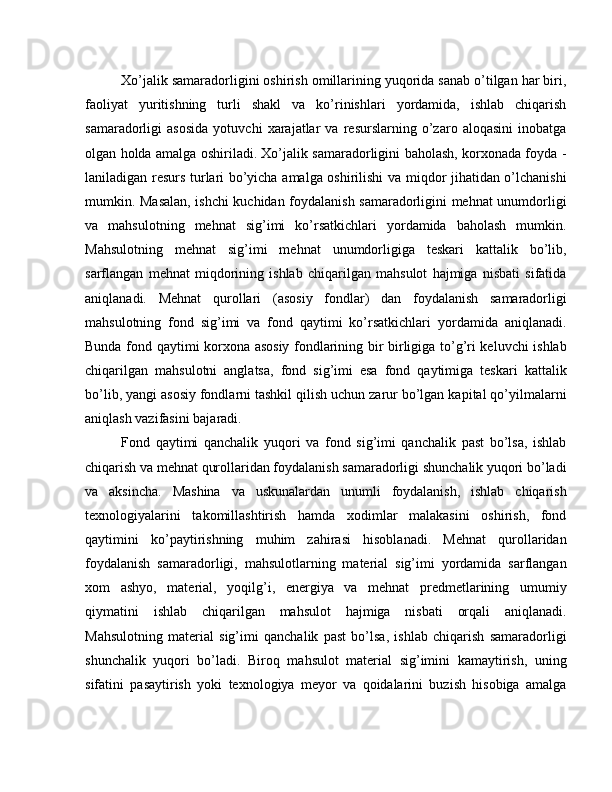 Xo’jalik samaradorligini oshirish omillarining yuqorida sanab o’tilgan har biri,
faoliyat   yuritishning   turli   shakl   va   ko’rinishlari   yordamida,   ishlab   chiqarish
samaradorligi   asosida   yotuvchi   xarajatlar   va   resurslarning   o’zaro   aloqasini   inobatga
olgan holda amalga oshiriladi. Xo’jalik samaradorligini baholash, korxonada foyda -
laniladigan resurs turlari bo’yicha amalga oshirilishi va miqdor jihatidan o’lchanishi
mumkin. Masalan, ishchi kuchidan foydalanish samaradorligini mehnat unumdorligi
va   mahsulotning   mehnat   sig’imi   ko’rsatkichlari   yordamida   baholash   mumkin.
Mahsulotning   mehnat   sig’imi   mehnat   unumdorligiga   teskari   kattalik   bo’lib,
sarflangan   mehnat   miqdorining   ishlab   chiqarilgan   mahsulot   hajmiga   nisbati   sifatida
aniqlanadi.   Mehnat   qurollari   (asosiy   fondlar)   dan   foydalanish   samaradorligi
mahsulotning   fond   sig’imi   va   fond   qaytimi   ko’rsatkichlari   yordamida   aniqlanadi.
Bunda fond qaytimi korxona asosiy fondlarining bir birligiga to’g’ri keluvchi ishlab
chiqarilgan   mahsulotni   anglatsa,   fond   sig’imi   esa   fond   qaytimiga   teskari   kattalik
bo’lib, yangi asosiy fondlarni tashkil qilish uchun zarur bo’lgan kapital qo’yilmalarni
aniqlash vazifasini bajaradi.
Fond   qaytimi   qanchalik   yuqori   va   fond   sig’imi   qanchalik   past   bo’lsa,   ishlab
chiqarish va mehnat qurollaridan foydalanish samaradorligi shunchalik yuqori bo’ladi
va   aksincha.   Mashina   va   uskunalardan   unumli   foydalanish,   ishlab   chiqarish
texnologiyalarini   takomillashtirish   hamda   xodimlar   malakasini   oshirish,   fond
qaytimini   ko’paytirishning   muhim   zahirasi   hisoblanadi.   Mehnat   qurollaridan
foydalanish   samaradorligi,   mahsulotlarning   material   sig’imi   yordamida   sarflangan
xom   ashyo,   material,   yoqilg’i,   energiya   va   mehnat   predmetlarining   umumiy
qiymatini   ishlab   chiqarilgan   mahsulot   hajmiga   nisbati   orqali   aniqlanadi.
Mahsulotning   material   sig’imi   qanchalik   past   bo’lsa,   ishlab   chiqarish   samaradorligi
shunchalik   yuqori   bo’ladi.   Biroq   mahsulot   material   sig’imini   kamaytirish,   uning
sifatini   pasaytirish   yoki   texnologiya   meyor   va   qoidalarini   buzish   hisobiga   amalga 