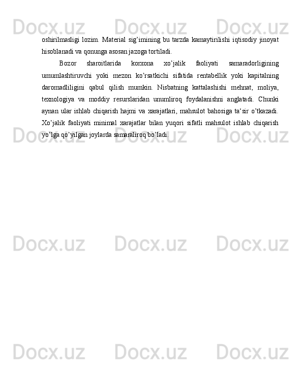 oshirilmasligi   lozim.   Material   sig’imining   bu   tarzda   kamaytirilishi   iqtisodiy   jinoyat
hisoblanadi va qonunga asosan jazoga tortiladi.
Bozor   sharoitlarida   korxona   xo’jalik   faoliyati   samaradorligining
umumlashtiruvchi   yoki   mezon   ko’rsatkichi   sifatida   rentabellik   yoki   kapitalning
daromadliligini   qabul   qilish   mumkin.   Nisbatning   kattalashishi   mehnat,   moliya,
texnologiya   va   moddiy   resurslaridan   unumliroq   foydalanishni   anglatadi.   Chunki
aynan   ular   ishlab   chiqarish   hajmi   va   xarajatlari,   mahsulot   bahosiga   ta‘sir   o’tkazadi.
Xo’jalik   faoliyati   minimal   xarajatlar   bilan   yuqori   sifatli   mahsulot   ishlab   chiqarish
yo’lga qo’yilgan joylarda samaraliroq bo’ladi. 