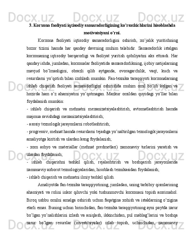 3.   Korxona faoliyati iqtisodiy samaradorligining ko’rsatkichlarini hisoblashda
motivatsiyani o’rni.
Korxona   faoliyati   iqtisodiy   samaradorligini   oshirish,   xo’jalik   yuritishning
bozor   tizimi   hamda   har   qanday   davrning   muhim   talabidir.   Samaradorlik   istalgan
korxonaning   iqtisodiy   barqarorligi   va   faoliyat   yuritish   qobiliyatini   aks   ettiradi.   Har
qanday ishda, jumladan, korxonalar faoliyatida samaradorlikning, ijobiy natijalarning
mavjud   bo’lmasligini,   obrazli   qilib   aytganda,   ovoragarchilik,   vaqt,   kuch   va
resurslarni yo’qotish bilan izohlash mumkin. Fan-texnika taraqqiyoti korxonalarning
ishlab   chiqarish   faoliyati   samaradorligini   oshirishda   muhim   omil   bo’lib   kelgan   va
hozirda   ham   o’z   ahamiyatini   yo’qotmagan.   Mazkur   omildan   quyidagi   yo’llar   bilan
foydalanish mumkin:
-   ishlab   chiqarish   va   mehnatni   mexanizatsiyalashtirish,   avtomatlashtirish   hamda
majmua ravishdagi mexanizatsiyalashtirish;
- asosiy texnologik jarayonlarni robotlashtirish;
- progressiv, mehnat hamda resurslarni tejashga yo’naltirilgan texnologik jarayonlarni
amaliyotga kiritish va ulardan keng foydalanish;
-   xom   ashyo   va   materiallar   (mehnat   predmetlari)   zamonaviy   turlarini   yaratish   va
ulardan foydalanish;
-   ishlab   chiqarishni   tashkil   qilish,   rejalashtirish   va   boshqarish   jarayonlarida
zamonaviy axborot texnologiyalaridan, hisoblash texnikasidan foydalanish;
- ishlab chiqarish va mehnatni ilmiy tashkil qilish.
Amaliyotda fan-texnika taraqqiyotining, jumladan, uning tarkibiy qismlarining
ahamiyati   va   rolini   inkor   qiluvchi   yoki   tushunmovchi   korxonani   topish   amrimahol.
Biroq ushbu omilni amalga oshirish uchun faqatgina xohish va istaklarning o’zigina
etarli emas. Buning uchun birinchidan, fan-texnika taraqqiyotining ayni paytda zarur
bo’lgan   yo’nalishlarini   izlash   va   aniqlash,   ikkinchidan,   pul   mablag’larini   va  boshqa
zarur   bo’lgan   resurslar   (investitsiyalar)   izlab   topish,   uchinchidan,   zamonaviy 