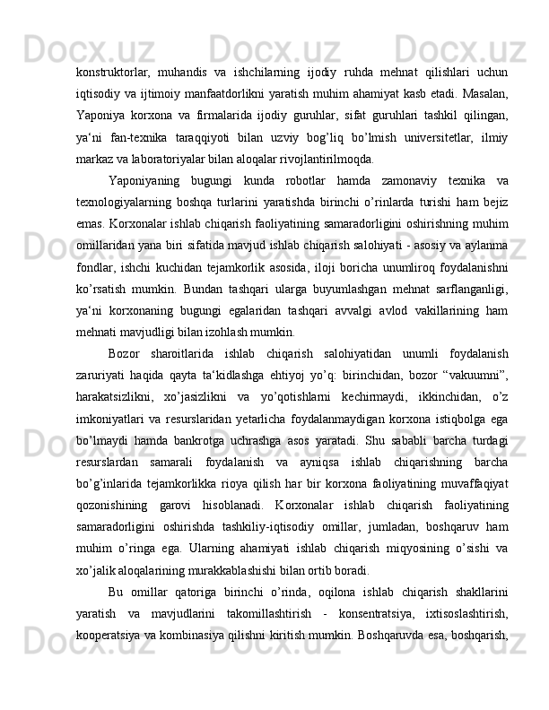 konstruktorlar,   muhandis   va   ishchilarning   ijodiy   ruhda   mehnat   qilishlari   uchun
iqtisodiy va ijtimoiy manfaatdorlikni yaratish muhim ahamiyat  kasb etadi. Masalan,
Yaponiya   korxona   va   firmalarida   ijodiy   guruhlar,   sifat   guruhlari   tashkil   qilingan,
ya‘ni   fan-texnika   taraqqiyoti   bilan   uzviy   bog’liq   bo’lmish   universitetlar,   ilmiy
markaz va laboratoriyalar bilan aloqalar rivojlantirilmoqda.
Yaponiyaning   bugungi   kunda   robotlar   hamda   zamonaviy   texnika   va
texnologiyalarning   boshqa   turlarini   yaratishda   birinchi   o’rinlarda   turishi   ham   bejiz
emas. Korxonalar ishlab chiqarish faoliyatining samaradorligini oshirishning muhim
omillaridan yana biri sifatida mavjud ishlab chiqarish salohiyati - asosiy va aylanma
fondlar,   ishchi   kuchidan   tejamkorlik   asosida,   iloji   boricha   unumliroq   foydalanishni
ko’rsatish   mumkin.   Bundan   tashqari   ularga   buyumlashgan   mehnat   sarflanganligi,
ya‘ni   korxonaning   bugungi   egalaridan   tashqari   avvalgi   avlod   vakillarining   ham
mehnati mavjudligi bilan izohlash mumkin.
Bozor   sharoitlarida   ishlab   chiqarish   salohiyatidan   unumli   foydalanish
zaruriyati   haqida   qayta   ta‘kidlashga   ehtiyoj   yo’q:   birinchidan,   bozor   “vakuumni”,
harakatsizlikni,   xo’jasizlikni   va   yo’qotishlarni   kechirmaydi,   ikkinchidan,   o’z
imkoniyatlari   va   resurslaridan   yetarlicha   foydalanmaydigan   korxona   istiqbolga   ega
bo’lmaydi   hamda   bankrotga   uchrashga   asos   yaratadi.   Shu   sababli   barcha   turdagi
resurslardan   samarali   foydalanish   va   ayniqsa   ishlab   chiqarishning   barcha
bo’g’inlarida   tejamkorlikka   rioya   qilish   har   bir   korxona   faoliyatining   muvaffaqiyat
qozonishining   garovi   hisoblanadi.   Korxonalar   ishlab   chiqarish   faoliyatining
samaradorligini   oshirishda   tashkiliy-iqtisodiy   omillar,   jumladan,   boshqaruv   ham
muhim   o’ringa   ega.   Ularning   ahamiyati   ishlab   chiqarish   miqyosining   o’sishi   va
xo’jalik aloqalarining murakkablashishi bilan ortib boradi.
Bu   omillar   qatoriga   birinchi   o’rinda,   oqilona   ishlab   chiqarish   shakllarini
yaratish   va   mavjudlarini   takomillashtirish   -   konsentratsiya,   ixtisoslashtirish,
kooperatsiya va kombinasiya qilishni kiritish mumkin. Boshqaruvda esa, boshqarish, 