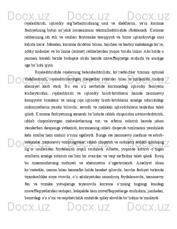 rejalashtirish,   iqtisodiy   rag’batlantirishning   usul   va   shakllarini,   ya‘ni   korxona
faoliyatining   butun   xo’jalik   mexanizmini   takomillashtirishda   ifodalanadi.   Korxona
rahbarining   ish   stili   va   usullari   fantexnika   taraqqiyoti   va   bozor   iqtisodiyotiga   mos
kelishi zarur. Masalan, korxona direktori bilimi, tajribasi va kasbiy malakasiga ko’ra,
oddiy xodimlar va bo’linma (xizmat) rahbarlaridan yuqori turishi lozim. Aks holda u
jamoani   kerakli   tarzda   boshqara   olishi   hamda   muvaffaqiyatga   erishishi   va   imidjga
ega bo’lishi qiyin.
Rejalashtirishda   rejalarning   balanslashtirilishi,   ko’rsatkichlar   tizimini   optimal
shakllantirish,   rejalashtirilayotgan   maqsadlar   resurslar   bilan   ta‘minlanishi   muhim
ahamiyat   kasb   etadi.   Bu   esa   o’z   navbatida   korxonadagi   iqtisodiy   faoliyatni
kuchaytirishni,   rejalashtirish   va   iqtisodiy   hisob-kitoblarni   hamda   zamonaviy
kompyuter   texnikasi   va   uning   reja   iqtisodiy   hisob-kitoblarini   amalga   oshirishdagi
imkoniyatlarini   yaxshi   biluvchi,   savodli   va   malakali   iqtisodchilarni   tanlashni   talab
qiladi. Korxona faoliyatining samarali bo’lishida ishlab chiqarishni intensivlashtirish,
ishlab   chiqarilayotgan   mahsulotlarning   turi   va   sifatini   oshirish   hamda   jahon
standartlari darajasiga yetkazish, korxonaning ishlab chiqarish tuzilmasini yaxshilash
kabi omillar ham muhim o’rinni egallaydi. Bunga esa zamonaviy mashina va asbob-
uskunalar, zamonaviy texnologiyalar, ishlab chiqarish va mehnatni tashkil qilishning
ilg’or   usullaridan   foydalanish   orqali   erishiladi.   Albatta,   yuqorida   keltirib   o’tilgan
omillarni amalga oshirish ma‘lum bir resurslar va vaqt sarflashni talab qiladi. Biroq
bu   muammolarning   mohiyati   va   ahamiyatini   o’zgartirmaydi.   Amaliyot   shuni
ko’rsatadiki, zamon bilan hamnafas holda harakat  qiluvchi, barcha faoliyat  turlarida
tejamkorlikka  rioya  etuvchi,  o’z  salohiyatidan  unumliroq foydalanuvchi, zamonaviy
fan   va   texnika   yutuqlariga   tayanuvchi   korxona   o’zining   bugungi   kundagi
muvaffaqiyatlaridan tashqari, kelajakda ham muvaffaqiyatlarga erishishini, jumladan,
bozordagi o’z o’rni va raqobatchilik muhitida qulay ahvolda bo’lishini ta‘minlaydi. 