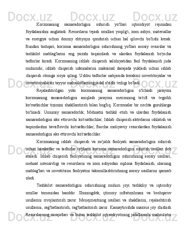 Korxonaning   samaradorligini   oshirish   yo'llari   iqtisodiyot   rejimidan
foydalanishni   anglatadi.   Resurslarni   tejash   omillari   yoqilg'i,   xom   ashyo,   materiallar
va   energiya   uchun   doimiy   ehtiyojni   qondirish   uchun   hal   qiluvchi   bo'lishi   kerak.
Bundan   tashqari,   korxona   samaradorligini   oshirishning   yo'llari   asosiy   resurslar   va
tashkilot   mablag'larini   eng   yaxshi   taqsimlash   va   ulardan   foydalanish   bo'yicha
tadbirlar   kiradi.   Korxonaning   ishlab   chiqarish   salohiyatidan   faol   foydalanish   juda
muhimdir,   ishlab   chiqarish   uskunalarini   maksimal   darajada   yuklash   uchun   ishlab
chiqarish   ritmiga   rioya   qiling.   Ushbu   tadbirlar   natijasida   keraksiz   investitsiyalar   va
investitsiyalarsiz tayyor mahsulotlarning jadal o'sishi tezligi bo'ladi.
Rejalashtirilgan   yoki   korxonaning   samaradorligini   o'lchash   jarayoni
korxonaning   samaradorligini   aniqlash   jarayoni   mezonning   ta'rifi   va   tegishli
ko'rsatkichlar   tizimini   shakllantirish   bilan   bog'liq.   Korxonalar   bir   nechta   guruhlarga
bo'linadi:   Umumiy   samaradorlik;   Mehnatni   tashkil   etish   va   ulardan   foydalanish
samaradorligini  aks ettiruvchi  ko'rsatkichlar;  Ishlab chiqarish aktivlarini  ishlatish  va
taqsimlashni   tavsiflovchi   ko'rsatkichlar;   Barcha   moliyaviy   resurslardan   foydalanish
samaradorligini aks ettiruvchi ko'rsatkichlar.
Korxonaning   ishlab   chiqarish   va   xo'jalik   faoliyati   samaradorligini   oshirish
uchun  harakatlar   va  tadbirlar   to'plami   korxona   samaradorligini   oshirish   usullari   deb
ataladi.   Ishlab   chiqarish   faoliyatining   samaradorligini   oshirishning   asosiy   usullari,
mehnat   intensivligi   va   resurslarni   va   xom   ashyodan   oqilona   foydalanish,   ularning
mablag'lari   va   investitsion   faoliyatini   takomillashtirishning   asosiy   usullarini   qamrab
oladi.
Tashkilot   samaradorligini   oshirishning   muhim   joyi   tashkiliy   va   iqtisodiy
omillar   tomonidan   banddir.   Shuningdek,   ijtimoiy   infratuzilmani   va   boshqaruv
usullarini   rivojlantirish   zarur.   Menejmentning   usullari   va   shakllarini,   rejalashtirish
usullarini,  rag'batlantirish,   rag'batlantirish   zarur.  Kamaytirishda   maxsus   joy  shishish
Resurslarning   xarajatlari   va   butun   tashkilot   iqtisodiyotining   jadallanishi   mahsulotni 