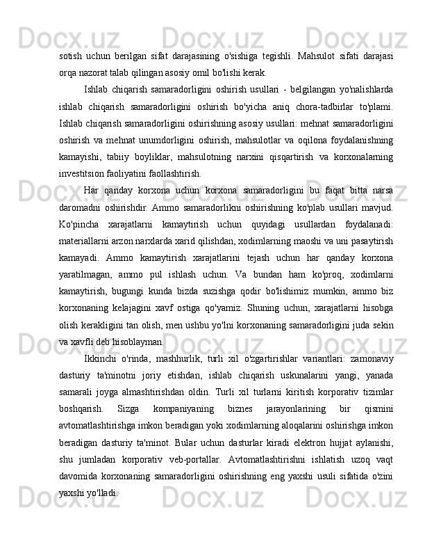 sotish   uchun   berilgan   sifat   darajasining   o'sishiga   tegishli.   Mahsulot   sifati   darajasi
orqa nazorat talab qilingan asosiy omil bo'lishi kerak.
Ishlab   chiqarish   samaradorligini   oshirish   usullari   -   belgilangan   yo'nalishlarda
ishlab   chiqarish   samaradorligini   oshirish   bo'yicha   aniq   chora-tadbirlar   to'plami.
Ishlab chiqarish samaradorligini oshirishning asosiy usullari: mehnat samaradorligini
oshirish   va   mehnat   unumdorligini   oshirish,   mahsulotlar   va   oqilona   foydalanishning
kamayishi,   tabiiy   boyliklar,   mahsulotning   narxini   qisqartirish   va   korxonalarning
investitsion faoliyatini faollashtirish.
Har   qanday   korxona   uchun   korxona   samaradorligini   bu   faqat   bitta   narsa
daromadni   oshirishdir.   Ammo   samaradorlikni   oshirishning   ko'plab   usullari   mavjud.
Ko'pincha   xarajatlarni   kamaytirish   uchun   quyidagi   usullardan   foydalanadi:
materiallarni arzon narxlarda xarid qilishdan, xodimlarning maoshi va uni pasaytirish
kamayadi.   Ammo   kamaytirish   xarajatlarini   tejash   uchun   har   qanday   korxona
yaratilmagan,   ammo   pul   ishlash   uchun.   Va   bundan   ham   ko'proq,   xodimlarni
kamaytirish,   bugungi   kunda   bizda   suzishga   qodir   bo'lishimiz   mumkin,   ammo   biz
korxonaning   kelajagini   xavf   ostiga   qo'yamiz.   Shuning   uchun,   xarajatlarni   hisobga
olish kerakligini tan olish, men ushbu yo'lni korxonaning samaradorligini juda sekin
va xavfli deb hisoblayman.
Ikkinchi   o'rinda,   mashhurlik,   turli   xil   o'zgartirishlar   variantlari:   zamonaviy
dasturiy   ta'minotni   joriy   etishdan,   ishlab   chiqarish   uskunalarini   yangi,   yanada
samarali   joyga   almashtirishdan   oldin.   Turli   xil   turlarni   kiritish   korporativ   tizimlar
boshqarish.   Sizga   kompaniyaning   biznes   jarayonlarining   bir   qismini
avtomatlashtirishga imkon beradigan yoki xodimlarning aloqalarini oshirishga imkon
beradigan   dasturiy   ta'minot.   Bular   uchun   dasturlar   kiradi   elektron   hujjat   aylanishi,
shu   jumladan   korporativ   veb-portallar.   Avtomatlashtirishni   ishlatish   uzoq   vaqt
davomida   korxonaning   samaradorligini   oshirishning   eng   yaxshi   usuli   sifatida   o'zini
yaxshi yo'lladi. 