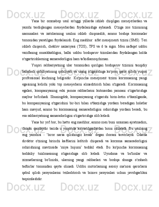 Yana   bir   ommabop   usul   so'nggi   yillarda   ishlab   chiqilgan   menejerlardan   va
yaxshi   tasdiqlangan   menejerlardan   foydalanishga   aylanadi.   O'ziga   xos   tizimining
namunalari   va   xatolarining   usulini   ishlab   chiqmaslik,   ammo   boshqa   korxonalar
tomonidan yaratilgan foydalanish. Eng mashhur: sifat menejmenti tizimi (SMS). Teri
ishlab   chiqarish,   cheklov   nazariyasi   (TOS),   TPS   va   6   ta   sigm.   Men   nafaqat   ushbu
vazifaning   murakkabligini,   balki   ushbu   boshqaruv   tizimlaridan   foydalangan   holda
o'zgartirishlarning samaradorligini ham ta'kidlamoqchiman.
Yuqori   rahbariyatning   ular   tomonidan   qurilgan   boshqaruv   tizimini   tanqidiy
baholash   qobiliyatining   qobiliyati   va   uning   o'zgarishiga   ko'proq   qaror   qilish   yuqori
professional   kuchning   belgisidir.   Ko'pincha   menejment   tizimi   korxonaning   yangi
egasining   kelishi   yoki   top   menejerlarni   almashtirish   bilan   o'zgaradi.   Korxonaning
egalari,   kompaniyaning   eski   jamoa   rahbarlarini   kutmasdan   jamoani   o'zgartirishga
majbur   bo'lishadi.   Shuningdek,   kompaniyaning   o'zgarishi   birin-ketin   o'tkazilganda,
bu   kompaniyaning   o'zgarishini   bir-biri   bilan   o'tkazishga   yordam   beradigan   holatlar
ham   mavjud,   ammo   bu   korxonaning   samaradorligini   oshirishga   yordam   beradi,   bu
esa rahbariyatning samaradorligini o'zgartirishga olib keladi.
Yana bir yo'l bor, bu hatto eng mashhur, ammo men buni umuman ajratmadim,
chunki   qandaydir   tarzda   u   yuqorida   ko'rsatilganlardan   birini   ishlatadi.   Bu   usulning
eng   yaxshisi   -   ‘biror   narsa   qilishingiz   kerak’   degan   iborani   tasvirlaydi.   Odatda
direktor   o'zining   birinchi   kaftlarini   keltirib   chiqaradi   va   korxona   samaradorligini
oshirishning   mavzusida   ‘miya   hujumi’   tashkil   etadi.   Bu   ko'pincha   korxonaning
tashkiliy   tuzilmasining   o'zgarishiga   olib   keladi.   Uyushma   va   bo'limlar   va
xizmatlarning   bo'linishi,   ularning   yangi   rahbarlari   va   boshqa   shunga   o'xshash
tadbirlar   tomonidan   qayta   olinadi.   Ushbu   motorlarning   asosiy   ma'nosi   qarorlarni
qabul   qilish   jarayonlarini   tezlashtirish   va   biznes   jarayonlari   uchun   javobgarlikni
taqsimlashdir.  