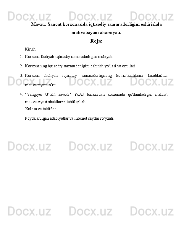 Mavzu:  Sanoat korxonasida iqtisodiy samaradorligini oshirishda
motivatsiyani ahamiyati.
Reja:
Kirish.
1. Korxona faoliyati iqtisodiy samaradorligini mohiyati.
2. Korxonaning iqtisodiy samaradorligini oshirish yo'llari va omillari.
3. Korxona   faoliyati   iqtisodiy   samaradorligining   ko’rsatkichlarini   hisoblashda
motivatsiyani o’rni.
4. "Yangiyer   G’isht   zavodi"   YoAJ   tomonidan   korxonada   qo'llaniladigan   mehnat
motivatsiyasi shakllarini tahlil qilish.
Xulosa va takliflar.
Foydalanilgan adabiyotlar va internet saytlar ro’yxati. 