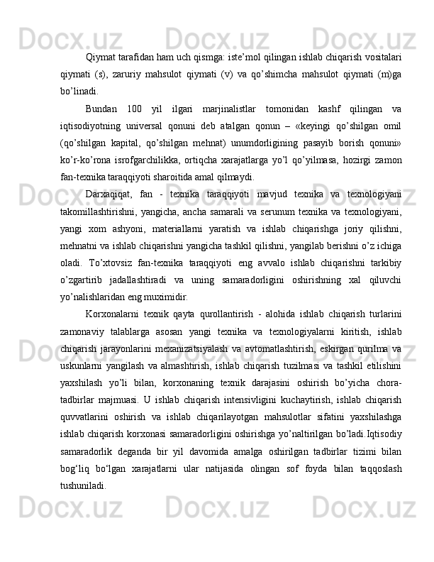 Qiymat tarafidan ham uch qismga: istе’mol qilingan ishlab chiqarish vositalari
qiymati   (s),   zaruriy   mahsulot   qiymati   (v)   va   qo’shimcha   mahsulot   qiymati   (m)ga
bo’linadi.
Bundan   100   yil   ilgari   marjinalistlar   tomonidan   kashf   qilingan   va
iqtisodiyotning   univеrsal   qonuni   dеb   atalgan   qonun   –   «kеyingi   qo’shilgan   omil
(qo’shilgan   kapital,   qo’shilgan   mеhnat)   unumdorligining   pasayib   borish   qonuni»
ko’r-ko’rona   isrofgarchilikka,   ortiqcha   xarajatlarga   yo’l   qo’yilmasa,   hozirgi   zamon
fan-tеxnika taraqqiyoti sharoitida amal qilmaydi.
Darxaqiqat,   fan   -   texnika   taraqqiyoti   mavjud   texnika   va   texnologiyani
takomillashtirishni,   yangicha,   ancha   samarali   va   serunum   texnika   va   texnologiyani,
yangi   xom   ashyoni,   materiallarni   yaratish   va   ishlab   chiqarishga   joriy   qilishni,
mehnatni va ishlab chiqarishni yangicha tashkil qilishni, yangilab berishni o’z ichiga
oladi.   To’xtovsiz   fan-texnika   taraqqiyoti   eng   avvalo   ishlab   chiqarishni   tarkibiy
o’zgartirib   jadallashtiradi   va   uning   samaradorligini   oshirishning   xal   qiluvchi
yo’nalishlaridan eng muximidir.
Korxonalarni   texnik   qayta   qurollantirish   -   alohida   ishlab   chiqarish   turlarini
zamonaviy   talablarga   asosan   yangi   texnika   va   texnologiyalarni   kiritish,   ishlab
chiqarish   jarayonlarini   mexanizatsiyalash   va   avtomatlashtirish,   eskirgan   qurilma   va
uskunlarni   yangilash   va   almashtirish,   ishlab   chiqarish   tuzilmasi   va   tashkil   etilishini
yaxshilash   yo’li   bilan,   korxonaning   texnik   darajasini   oshirish   bo’yicha   chora-
tadbirlar   majmuasi.   U   ishlab   chiqarish   intensivligini   kuchaytirish,   ishlab   chiqarish
quvvatlarini   oshirish   va   ishlab   chiqarilayotgan   mahsulotlar   sifatini   yaxshilashga
ishlab chiqarish korxonasi samaradorligini oshirishga yo’naltirilgan bo’ladi.Iqtisodiy
samaradorlik   deganda   bir   yil   davomida   amalga   oshirilgan   tadbirlar   tizimi   bilan
bog‘liq   bo‘lgan   xarajatlarni   ular   natijasida   olingan   sof   foyda   bilan   taqqoslash
tushuniladi. 