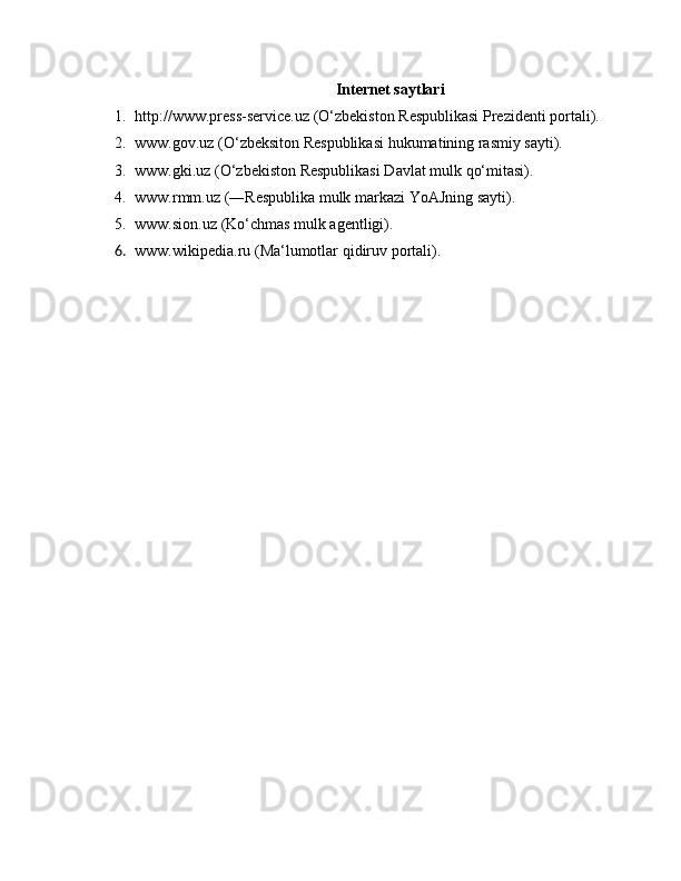 Internet saytlari
1. http://www.press-service.uz (O‘zbekiston Respublikasi Prezidenti portali).
2. www.gov.uz (O‘zbeksiton Respublikasi hukumatining rasmiy sayti).
3. www.gki.uz (O‘zbekiston Respublikasi Davlat mulk qo‘mitasi).
4. www.rmm.uz (―Respublika mulk markazi YoAJning sayti).
5. www.sion.uz (Ko‘chmas mulk agentligi).
6. www.wikipedia.ru (Ma‘lumotlar qidiruv portali). 