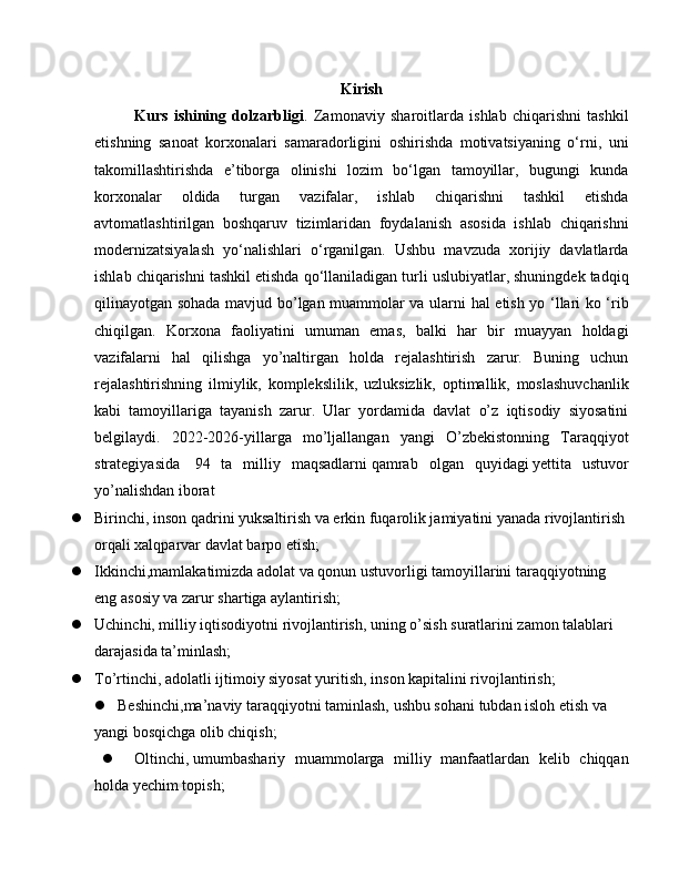 Kirish
Kurs   ishining   dolzarbligi .   Zamonaviy   sharoitlarda   ishlab   chiqarishni   tashkil
etishning   sanoat   korxonalari   samaradorligini   oshirishda   motivatsiyaning   o‘rni,   uni
takomillashtirishda   e’tiborga   olinishi   lozim   bo‘lgan   tamoyillar,   bugungi   kunda
korxonalar   oldida   turgan   vazifalar,   ishlab   chiqarishni   tashkil   etishda
avtomatlashtirilgan   boshqaruv   tizimlaridan   foydalanish   asosida   ishlab   chiqarishni
modernizatsiyalash   yo‘nalishlari   o‘rganilgan.   Ushbu   mavzuda   xorijiy   davlatlarda
ishlab chiqarishni tashkil etishda qo‘llaniladigan turli uslubiyatlar, shuningdek tadqiq
qilinayotgan sohada mavjud bo’lgan muammolar va ularni hal etish yo ‘llari ko ‘rib
chiqilgan.   Korxona   faoliyatini   umuman   emas,   balki   har   bir   muayyan   holdagi
vazifalarni   hal   qilishga   yo’naltirgan   holda   rejalashtirish   zarur.   Buning   uchun
rejalashtirishning   ilmiylik,   komplekslilik,   uzluksizlik,   optimallik,   moslashuvchanlik
kabi   tamoyillariga   tayanish   zarur.   Ular   yordamida   davlat   o’z   iqtisodiy   siyosatini
belgilaydi.   2022-2026-yillarga   mo’ljallangan   yangi   O’zbekistonning   Taraqqiyot
strategiyasida     94   ta   milliy   maqsadlarni   qamrab   olgan   quyidagi   yettita   ustuvor
yo’nalishdan   iborat
 Birinchi, inson qadrini yuksaltirish va erkin fuqarolik jamiyatini yanada rivojlantirish 
orqali xalqparvar davlat barpo etish;
 Ikkinchi,mamlakatimizda adolat va qonun ustuvorligi tamoyillarini taraqqiyotning 
eng asosiy va zarur shartiga aylantirish;
 Uchinchi, milliy iqtisodiyotni rivojlantirish, uning o’sish suratlarini zamon talablari 
darajasida ta’minlash;
 To’rtinchi,   adolatli ijtimoiy siyosat yuritish, inson kapitalini rivojlantirish;
 Beshinchi,ma’naviy taraqqiyotni taminlash, ushbu sohani tubdan isloh etish va 
yangi bosqichga olib chiqish;
 Oltinchi,   umumbashariy   muammolarga   milliy   manfaatlardan   kelib   chiqqan
holda yechim topish; 