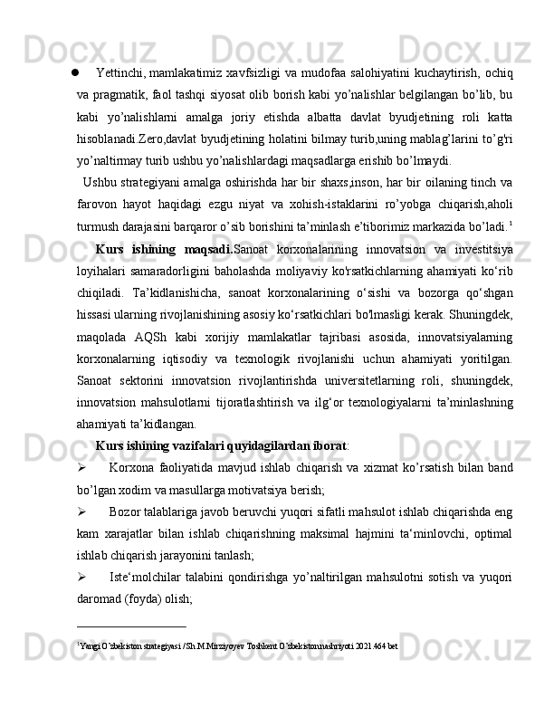  Yettinchi,   mamlakatimiz   xavfsizligi   va   mudofaa   salohiyatini   kuchaytirish,   ochiq
va pragmatik, faol tashqi siyosat olib borish kabi yo’nalishlar belgilangan bo’lib, bu
kabi   yo’nalishlarni   amalga   joriy   etishda   albatta   davlat   byudjetining   roli   katta
hisoblanadi.Zero,davlat byudjetining holatini bilmay turib,uning mablag’larini to’g'ri
yo’naltirmay turib ushbu yo’nalishlardagi maqsadlarga erishib bo’lmaydi.
Ushbu strategiyani amalga oshirishda har bir shaxs,inson, har bir oilaning tinch va
farovon   hayot   haqidagi   ezgu   niyat   va   xohish-istaklarini   ro’yobga   chiqarish,aholi
turmush darajasini barqaror o’sib borishini ta’minlash e’tiborimiz markazida bo’ladi. 1
Kurs   ishining   maqsadi. Sanoat   korxonalarining   innovatsion   va   investitsiya
loyihalari   samaradorligini   baholashda   moliyaviy   ko'rsatkichlarning   ahamiyati   ko‘rib
chiqiladi.   Ta’kidlanishicha,   sanoat   korxonalarining   o‘sishi   va   bozorga   qo‘shgan
hissasi ularning rivojlanishining asosiy ko‘rsatkichlari bo'lmasligi kerak. Shuningdek,
maqolada   AQSh   kabi   xorijiy   mamlakatlar   tajribasi   asosida,   innovatsiyalarning
korxonalarning   iqtisodiy   va   texnologik   rivojlanishi   uchun   ahamiyati   yoritilgan.
Sanoat   sektorini   innovatsion   rivojlantirishda   universitetlarning   roli,   shuningdek,
innovatsion   mahsulotlarni   tijoratlashtirish   va   ilg‘or   texnologiyalarni   ta’minlashning
ahamiyati ta’kidlangan.
Kurs ishining vazifalari quyidagilardan iborat :
 Korxona   faoliyatida   mavjud   ishlab   chiqarish   va   xizmat   ko’rsatish   bilan   band
bo’lgan xodim va masullarga motivatsiya berish;
 Bozor talablariga javob beruvchi yuqori sifatli mahsulot ishlab chiqarishda eng
kam   xarajatlar   bilan   ishlab   chiqarishning   maksimal   hajmini   ta‘minlovchi,   optimal
ishlab chiqarish jarayonini tanlash;
 Iste‘molchilar   talabini   qondirishga   yo’naltirilgan   mahsulotni   sotish   va   yuqori
daromad (foyda) olish;
1
Yangi O’zbekiston strategiyasi / Sh.M.Mirziyoyev Toshkent O’zbekiston nashriyoti 2021.464 bet 