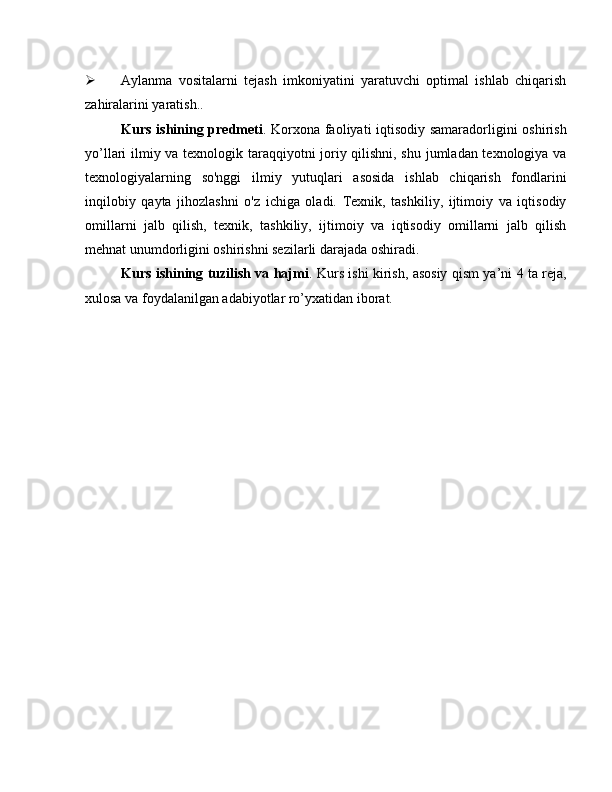  Aylanma   vositalarni   tejash   imkoniyatini   yaratuvchi   optimal   ishlab   chiqarish
zahiralarini yaratish..
Kurs ishining predmeti . Korxona faoliyati iqtisodiy samaradorligini oshirish
yo’llari ilmiy va texnologik taraqqiyotni joriy qilishni, shu jumladan texnologiya va
texnologiyalarning   so'nggi   ilmiy   yutuqlari   asosida   ishlab   chiqarish   fondlarini
inqilobiy   qayta   jihozlashni   o'z   ichiga   oladi.   Texnik,   tashkiliy,   ijtimoiy   va   iqtisodiy
omillarni   jalb   qilish,   texnik,   tashkiliy,   ijtimoiy   va   iqtisodiy   omillarni   jalb   qilish
mehnat unumdorligini oshirishni sezilarli darajada oshiradi.
Kurs ishining tuzilish va hajmi . Kurs ishi kirish, asosiy qism ya’ni 4 ta reja,
xulosa va foydalanilgan adabiyotlar ro’yxatidan iborat. 