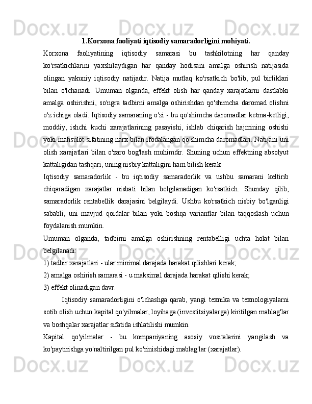 1.Korxona faoliyati iqtisodiy samaradorligini mohiyati.
Korxona   faoliyatining   iqtisodiy   samarasi   bu   tashkilotning   har   qanday
ko'rsatkichlarini   yaxshilaydigan   har   qanday   hodisani   amalga   oshirish   natijasida
olingan   yakuniy   iqtisodiy   natijadir.   Natija   mutlaq   ko'rsatkich   bo'lib,   pul   birliklari
bilan   o'lchanadi.   Umuman   olganda,   effekt   olish   har   qanday   xarajatlarni   dastlabki
amalga   oshirishni,   so'ngra   tadbirni   amalga   oshirishdan   qo'shimcha   daromad   olishni
o'z ichiga oladi. Iqtisodiy samaraning o'zi - bu qo'shimcha daromadlar ketma-ketligi,
moddiy,   ishchi   kuchi   xarajatlarining   pasayishi,   ishlab   chiqarish   hajmining   oshishi
yoki mahsulot sifatining narx bilan ifodalangan qo'shimcha daromadlari. Natijani uni
olish   xarajatlari   bilan   o'zaro   bog'lash   muhimdir.   Shuning  uchun   effektning   absolyut
kattaligidan tashqari, uning nisbiy kattaligini ham bilish kerak
Iqtisodiy   samaradorlik   -   bu   iqtisodiy   samaradorlik   va   ushbu   samarani   keltirib
chiqaradigan   xarajatlar   nisbati   bilan   belgilanadigan   ko'rsatkich.   Shunday   qilib,
samaradorlik   rentabellik   darajasini   belgilaydi.   Ushbu   ko'rsatkich   nisbiy   bo'lganligi
sababli,   uni   mavjud   qoidalar   bilan   yoki   boshqa   variantlar   bilan   taqqoslash   uchun
foydalanish mumkin.
Umuman   olganda,   tadbirni   amalga   oshirishning   rentabelligi   uchta   holat   bilan
belgilanadi:
1) tadbir xarajatlari - ular minimal darajada harakat qilishlari kerak;
2) amalga oshirish samarasi - u maksimal darajada harakat qilishi kerak;
3) effekt olinadigan davr.
Iqtisodiy   samaradorligini   o'lchashga   qarab,   yangi   texnika   va   texnologiyalarni
sotib olish uchun kapital qo'yilmalar, loyihaga (investitsiyalarga) kiritilgan mablag'lar
va boshqalar xarajatlar sifatida ishlatilishi mumkin.
Kapital   qo'yilmalar   -   bu   kompaniyaning   asosiy   vositalarini   yangilash   va
ko'paytirishga yo'naltirilgan pul ko'rinishidagi mablag'lar (xarajatlar). 