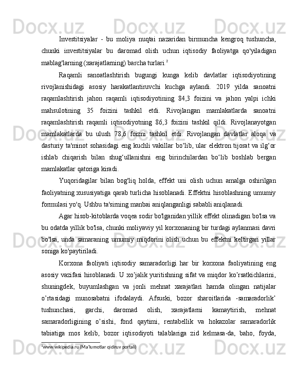 Investitsiyalar   -   bu   moliya   nuqtai   nazaridan   birmuncha   kengroq   tushuncha,
chunki   investitsiyalar   bu   daromad   olish   uchun   iqtisodiy   faoliyatga   qo'yiladigan
mablag'larning (xarajatlarning) barcha turlari. 2
Raqamli   sanoatlashtirish   bugungi   kunga   kelib   davlatlar   iqtisodiyotining
rivojlanishidagi   asosiy   harakatlantiruvchi   kuchga   aylandi.   2019   yilda   sanoatni
raqamlashtirish   jahon   raqamli   iqtisodiyotining   84,3   foizini   va   jahon   yalpi   ichki
mahsulotining   35   foizini   tashkil   etdi.   Rivojlangan   mamlakatlarda   sanoatni
raqamlashtirish   raqamli   iqtisodiyotning   86,3   foizini   tashkil   qildi.   Rivojlanayotgan
mamlakatlarda   bu   ulush   78,6   foizni   tashkil   etdi.   Rivojlangan   davlatlar   aloqa   va
dasturiy ta'minot sohasidagi  eng kuchli vakillar bo‘lib, ular elektron tijorat va ilg‘or
ishlab   chiqarish   bilan   shug‘ullanishni   eng   birinchilardan   bo‘lib   boshlab   bergan
mamlakatlar qatoriga kiradi.
Yuqoridagilar   bilan   bog'liq   holda,   effekt   uni   olish   uchun   amalga   oshirilgan
faoliyatning xususiyatiga qarab turlicha hisoblanadi. Effektni hisoblashning umumiy
formulasi yo'q. Ushbu ta'sirning manbai aniqlanganligi sababli aniqlanadi.
Agar hisob-kitoblarda voqea sodir bo'lganidan yillik effekt olinadigan bo'lsa va
bu odatda yillik bo'lsa, chunki moliyaviy yil korxonaning bir turdagi aylanmasi davri
bo'lsa,   unda   samaraning   umumiy   miqdorini   olish   uchun   bu   effektni   keltirgan   yillar
soniga ko'paytiriladi.
Korxona   faoliyati   iqtisodiy   samaradorligi   har   bir   korxona   faoliyatining   eng
asosiy vazifasi hisoblanadi. U xo’jalik yuritishning sifat va miqdor ko’rsatkichlarini,
shuningdek,   buyumlashgan   va   jonli   mehnat   xarajatlari   hamda   olingan   natijalar
o’rtasidagi   munosabatni   ifodalaydi.   Afsuski,   bozor   sharoitlarida   -samaradorlik’
tushunchasi,   garchi,   daromad   olish,   xarajatlarni   kamaytirish,   mehnat
samaradorligining   o’sishi,   fond   qaytimi,   rentabellik   va   hokazolar   samaradorlik
tabiatiga   mos   kelib,   bozor   iqtisodiyoti   talablariga   zid   kelmasa-da,   baho,   foyda,
2
www.wikipedia.ru (Ma‘lumotlar qidiruv portali) 