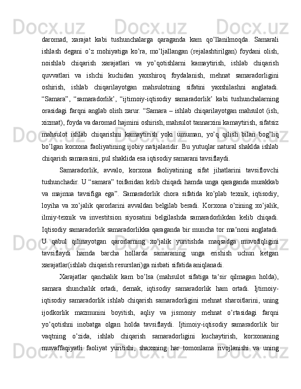 daromad,   xarajat   kabi   tushunchalarga   qaraganda   kam   qo’llanilmoqda.   Samarali
ishlash   degani   o’z   mohiyatiga   ko’ra,   mo’ljallangan   (rejalashtirilgan)   foydani   olish,
noishlab   chiqarish   xarajatlari   va   yo’qotishlarni   kamaytirish,   ishlab   chiqarish
quvvatlari   va   ishchi   kuchidan   yaxshiroq   foydalanish,   mehnat   samaradorligini
oshirish,   ishlab   chiqarilayotgan   mahsulotning   sifatini   yaxshilashni   anglatadi.
“Samara”,   “samaradorlik’,   “ijtimoiy-iqtisodiy   samaradorlik’   kabi   tushunchalarning
orasidagi  farqni anglab olish zarur. “Samara – ishlab chiqarilayotgan mahsulot  (ish,
xizmat), foyda va daromad hajmini oshirish, mahsulot tannarxini kamaytirish, sifatsiz
mahsulot   ishlab   chiqarishni   kamaytirish   yoki   umuman,   yo’q   qilish   bilan   bog’liq
bo’lgan korxona faoliyatining ijobiy natijalaridir. Bu yutuqlar natural shaklda ishlab
chiqarish samarasini, pul shaklida esa iqtisodiy samarani tavsiflaydi.
Samaradorlik,   avvalo,   korxona   faoliyatining   sifat   jihatlarini   tavsiflovchi
tushunchadir. U “samara” toifasidan kelib chiqadi hamda unga qaraganda murakkab
va   majmua   tavsifiga   ega”.   Samaradorlik   chora   sifatida   ko’plab   texnik,   iqtisodiy,
loyiha   va   xo’jalik   qarorlarini   avvaldan   belgilab   beradi.   Korxona   o’zining   xo’jalik,
ilmiy-texnik   va   investitsion   siyosatini   belgilashda   samaradorlikdan   kelib   chiqadi.
Iqtisodiy samaradorlik samaradorlikka qaraganda bir  muncha tor  ma‘noni anglatadi.
U   qabul   qilinayotgan   qarorlarning   xo’jalik   yuritishda   maqsadga   muvofiqligini
tavsiflaydi   hamda   barcha   hollarda   samaraning   unga   erishish   uchun   ketgan
xarajatlar(ishlab chiqarish resurslari)ga nisbati sifatida aniqlanadi.
Xarajatlar   qanchalik   kam   bo’lsa   (mahsulot   sifatiga   ta‘sir   qilmagan   holda),
samara   shunchalik   ortadi,   demak,   iqtisodiy   samaradorlik   ham   ortadi.   Ijtimoiy-
iqtisodiy   samaradorlik   ishlab   chiqarish   samaradorligini   mehnat   sharoitlarini,   uning
ijodkorlik   mazmunini   boyitish,   aqliy   va   jismoniy   mehnat   o’rtasidagi   farqni
yo’qotishni   inobatga   olgan   holda   tavsiflaydi.   Ijtimoiy-iqtisodiy   samaradorlik   bir
vaqtning   o’zida,   ishlab   chiqarish   samaradorligini   kuchaytirish,   korxonaning
muvaffaqiyatli   faoliyat   yuritishi,   shaxsning   har   tomonlama   rivojlanishi   va   uning 