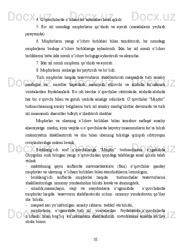 4. O‘quvchilarda o‘lcham ko‘nikmalari hosil qilish.
5.   Bir   xil   nomdagi   miqdorlarni   qo‘shish   va   ayrish   (masalalarni   yechish
jarayonida).
6.   Miqdorlarni   yangi   o‘lchov   birliklari   bilan   tanishtirish,   bir   nomdagi
miqdorlarni   boshqa   o‘lchov   birliklariga   aylantirish.   Ikki   bir   xil   nomli   o‘lchov
birliklarini bitta ikki nomli o‘lchov birligiga aylantirish va aksincha.
7. Ikki xil nomli miqdorni qo‘shish va ayirish.
8. Miqdorlarni sonlarga ko‘paytirish va bo‘lish.
Turli   miqdorlar   haqida   tasavvurlarni   shakllantirish   maqsadida   turli   amaliy
mashqlar   va     misollar   bajariladi,   namoyish   etiluvchi   va   alohida   ko‘nikmali
vositalardan   foydalaniladi.   Bu   ish   barcha   o‘quvchilar   ishtirokida,   alohida-alohida
har   bir   o‘quvchi   bilan   va   guruh   usulida   amalga   oshiriladi.   O‘quvchilar   “Miqdor”
tushunchasining asosiy belgilarini turli xil amaliy mashg‘ulotlar davomida va turli
xil muammoli sharoitlar tufayli o‘zlashtirib oladilar.
Miqdorlar   va   ularning   o‘lchov   birliklari   bilan   tanishuv   nafaqat   amaliy
ahamiyatga  mashq, ayni vaqtda u o‘quvchilarda hayotiy muammolarni ko‘ra bilish
imkoniyatini   shakllantirish   va   shu   bilan   ularning   bilishga   qiziqish   ishtiyoqini
rivojlantirishga imkon beradi.
Boshlang‘ich   sinf   o‘quvchilariga   “Miqdor”   tushunchasini   o‘rgatishda
Oliygohni endi bitirgan yangi o‘qituvchidan quyidagi talablarga amal qilishi talab
etiladi:
- maktabning   qaysi   sinflarida   matematikakursi   (fani)   o‘quvchilar   qanday
miqdorlar va ularning  o‘lcham birliklari bilan tanishishlarini lozimligini;
- boshlang‘ich   sinflarda   miqdorlar   haqida     tushunchalar   tasavvurlarini
shakllantirishga  umumiy yondashishni bilishi kerak va shuningdek; 
- uzunlik,massa,hajm,   vaqt   va   maydonlarni   o‘rganishda     o‘quvchilarda
miqdorlar   haqida     tasavvurni   shakllantirishi   uchun     umumiy   yondashuvni   qo‘llay
ola  bilishi;
- maqsad sari yo‘naltirilgan  amaliy ishlarni  tashkil eta bilishi;
- miqdorlarni     o‘rganishda   turli   xil     vositalardan     foydalanishi,o‘quvchilarda
o‘lchash   bilan bog‘liq   ko‘nikmalarni shakllantirish   metodikasini amalda ko‘llay
olishi lozim.
10 