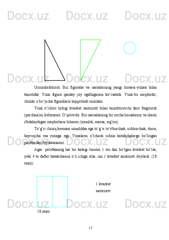 Umumlashtirish.   Biz   figuralar   va   narsalarning   yangi   hossasi-yuzasi   bilan
tanishdik.   Yuza   figura   qanday   joy   egallaganini   ko‘rsatadi.   Yuza-bu   miqdordir,
chunki u bo‘yicha figuralarni taqqoslash mumkin.
Yuza   o‘lchov   birligi   kvadrat   santimetr   bilan   tanishtiruvchi   dars   fragmenti
(parchasi)ni keltiramiz. O‘qituvchi. Biz narsalarning bir necha hossalarini va ularni
ifodalaydigan miqdorlarni bilamiz (uzunlik, massa, sig‘im).
To‘g‘ri chiziq kesmasi uzunlikka ega to‘g‘ri to‘rtburchak, uchburchak, doira,
bayroqcha   esa   yuzaga   ega.   Yuzalarni   o‘lchash   uchun   katakchalarga   bo‘lingan
paletkadan foydalanamiz.
Agar     paletkaning   har   bir   katagi   tomoni   1   sm   dan   bo‘lgan   kvadrat   bo‘lsa,
yoki 4 ta daftar katakchasini o‘z ichiga olsa, uni 1 kvadrat santimetr deyiladi. (18
rasm).
                                                                        1 kvadrat 
                                                                        santimetr
             18 rasm
17 