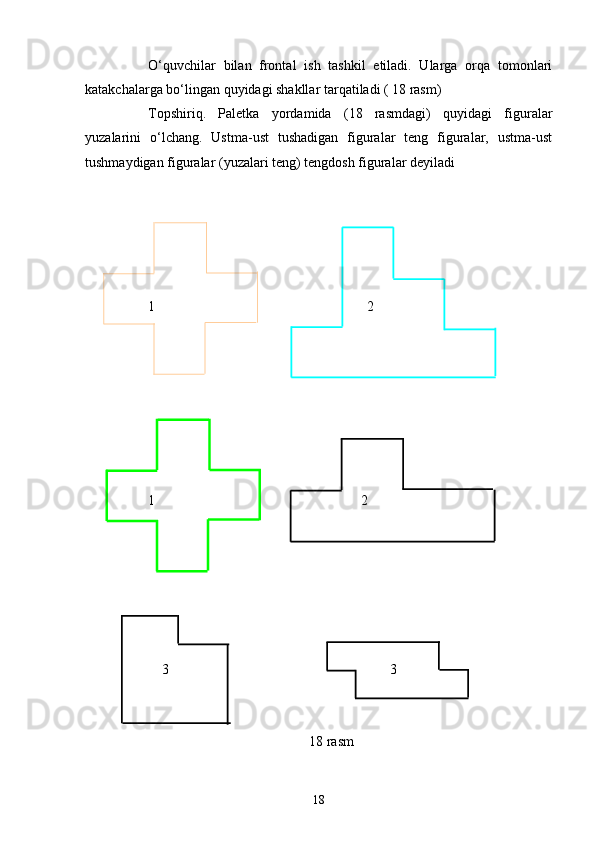 O‘quvchilar   bilan   frontal   ish   tashkil   etiladi.   Ularga   orqa   tomonlari
katakchalarga bo‘lingan quyidagi shakllar tarqatiladi ( 18 rasm)
Topshiriq.   Paletka   yordamida   (18   rasmdagi)   quyidagi   figuralar
yuzalarini   o‘lchang.   Ustma-ust   tushadigan   figuralar   teng   figuralar,   ustma-ust
tushmaydigan figuralar (yuzalari teng) tengdosh figuralar deyiladi
1                                                   2
1            2
                      3                                                               3
                                                                18 rasm
18 