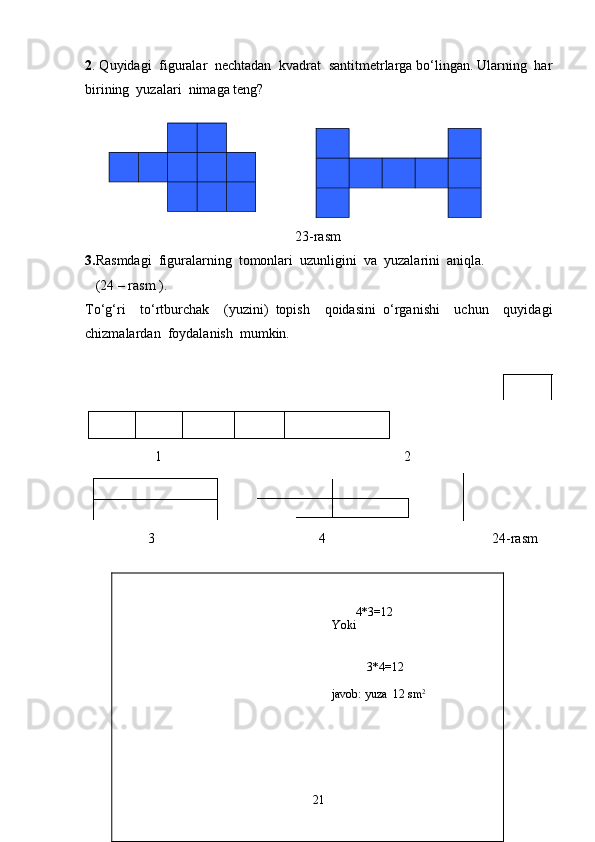 4*3=12
                                                                       Yoki 
                        
                                                                          
3*4=12
javob:  yuza   12  sm 22 . Quyidagi  figuralar  nechtadan  kvadrat  santitmetrlarga bo‘lingan. Ularning  har
birining  yuzalari  nimaga teng?
                
     
                                                            2 3 -rasm
3. Rasmdagi  figuralarning  tomonlari  uzunligini  va  yuzalarini  aniqla.
    (24 – rasm ). 
To‘g‘ri     to‘rtburchak     (yuzini)   topish     qoidasini   o‘rganishi     uchun     quyidagi
chizmalardan  foydalanish  mumkin.
                           
                    1 2
                            
                  3       4      24-rasm   
         
         
         
   
21