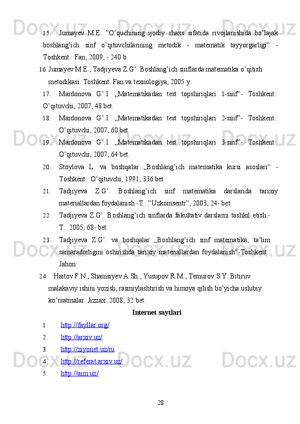15. Jumayev   M.E.   ”O’quchining   ijodiy   shaxs   sifatida   rivojlanishida   bo’lajak
boshlang’ich   sinf   o’qituvchilarining   metodik   -   matematik   tayyorgarligi”   -
Toshkent.: Fan, 2009, - 240 b.
16. Jumayev M.E., Tadjiyeva Z.G’. Boshlang’ich sinflarda matematika o’qitish 
metodikasi.  Toshkent. Fan va texnologiya, 2005   y.
17. Mardonova   G’.I.   „Matematikadan   test   topshiriqlari   1-sinf”-   Toshkent.:
O’qituvchi, 2007, 48 bet.
18. Mardonova   G’.I.   „Matematikadan   test   topshiriqlari   2-sinf”-   Toshkent.:
O’qituvchi, 2007, 60 bet.
19. Mardonova   G’.I.   „Matematikadan   test   topshiriqlari   3-sinf”-   Toshkent.:
O’qituvchi, 2007, 64 bet.
20. Stoylova   L.   va   boshqalar   „Boshlang’ich   matematika   kursi   asoslari“   -
Toshkent.: O’qituvchi, 1991, 336 bet.
21. Tadjiyeva   Z.G’.   Boshlang’ich   sinf   matematika   darslarida   tarixiy
materiallardan foydalanish.-T.: ”Uzkomsentr”, 2003, 24- bet.
22. Tadjiyeva  Z.G’.  Boshlang’ich  sinflarda fakultativ darslarni   tashkil   etish.-
T.: 2005, 68- bet.  
23. Tadjiyeva   Z.G’.   va   boshqalar   „Boshlang’ich   sinf   matematika,   ta’lim
samaradorligini   oshirishda   tarixiy   materiallardan   foydalanish“-Toshkent.:
Jahon
24.     Haitov F.N., Shamsiyev A.Sh., Yusupov R.M., Temurov S.Y. Bitiruv 
malakaviy ishini yozish, rasmiylashtirish va himoya qilish bo’yicha uslubiy 
ko’rsatmalar. Jizzax. 2008, 32   bet.
Internet saytlari
1. http://fayllar.org/   
2. http://arxiv.uz/   
3. http://ziyonet.uz/ru   
4. http://referat.arxiv.uz/   
5. http://aim.uz/   
28