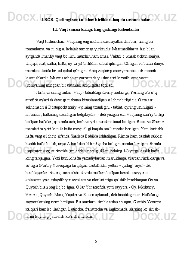 I.BOB. Qadimgi vaqt o’lchov birliklari haqida tushunchalar
1.1  Vaqt sanasi birligi. Eng qadimgi kalendarlar
Vaqt tushunchasi. Vaqtning eng muhim xususiyatlaridan biri, uning bir 
tomonlama, ya`ni olg`a, kelajak tomonga yurishidir. Matematiklar ta`biri bilan 
aytganda, manfiy vaqt bo`lishi mumkin ham emas. Vaktni o`lchash uchun soniya, 
daqiqa, soat, sutka, hafta, oy va yil birliklari kabul qilingan. Olingan va butun dunyo 
mamlakatlarida bir xil qabul qilingan. Aniq vaqtning asosiy manbai astronomik 
kuzatishlardir. Maxsus asboblar yordamida yulduzlarni kuzatib, aniq vaqtni 
(soniyaning mingdan bir ulushlari aniqligida) topiladi.
Hafta va uning turlari. Vaqt - tabiatdagi davriy hodisaga, Yerning o`z o`qi 
atrofida aylanish davriga nisbatan hisoblanadigan o`lchov birligidir. O`rta asr 
solnomachisi Dostopochtenniy, «yilning uzunligini - tabiat, oyning uzunligini -
an`analar, haftaning uzunligini belgilaydi», - deb yozgan edi. Vaqtning sun`iy birligi 
bo`lgan haftalar, qadimda uch, besh va yetti kundan iborat bo`lgan. Bobil va Shumer 
matnlarida yetti kunlik hafta mavjudligi haqida ma`lumotlar berilgan. Yetti kushshk 
hafta vaqt o`lchovi sifatida Sharkda Bobilda ishlatilgan. Rimda ham dastlab sakkiz 
kunlik hafta bo`lib, unga A harfidan N harfigacha bo`lgan nomlar berilgan. Rimda 
imperator Avgust davrida (miloddan avvalgi 63-milodning 14) yetga kunlik hafta 
keng tarqalgan. Yetti kunlik hafta yaxudiylardan misrliklarga, ulardan rimliklarga va 
so`ngra G`arbiy Yovropaga tarqalgan. Bobilliklar yettini «qutlug` soyu> deb 
hisoblaganlar. Bu sig`inish o`sha davrda ma`lum bo`lgan beshta «sayyora» - 
«planeta» yoki «daydib yuruvchilar» va ular katoriga qo`shib hisoblangan Oy va 
Quyosh bilan bog`liq bo`lgan. O`lar Yer atrofida yetti sayyora - Oy, Merkuriy, 
Venera, Quyosh, Mars, Yupiter va Saturn aylanadi, deb hisoblaganlar. Haftalarga 
sayyoralarning nomi berilgan. Bu nomlarni rimliklardan so`ngra, G`arbiy Yevropa 
xalqlari ham ko`llashgan. Lotincha, fransuzcha va inglizchada ularning ko`rinish-
larini kuyidagi jadvalda ko`rish mumkin.
6