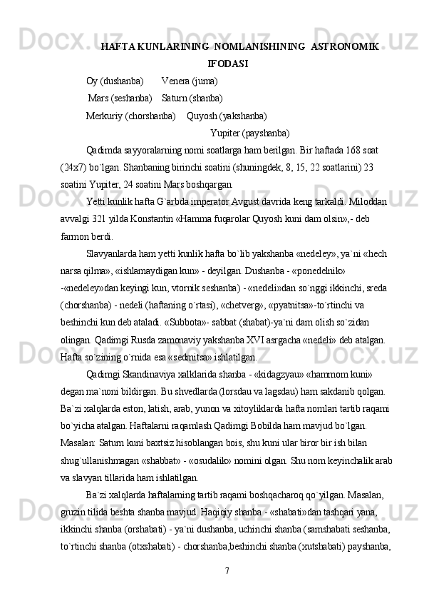 HAFTA KUNLARINING    NOMLANISHINING    ASTRONOMIK
IFODASI
Oy (dushanba) Venera (juma)
 Mars (seshanba) Saturn (shanba)
Merkuriy (chorshanba) Quyosh (yakshanba)
                                                    Yupiter (payshanba)
Qadimda sayyoralarning nomi soatlarga ham berilgan. Bir haftada 168 soat 
(24x7) bo`lgan. Shanbaning birinchi soatini (shuningdek, 8, 15, 22 soatlarini) 23 
soatini Yupiter, 24 soatini Mars boshqargan.
Yetti kunlik hafta G`arbda imperator Avgust davrida keng tarkaldi. Miloddan 
avvalgi 321 yilda Konstantin «Hamma fuqarolar Quyosh kuni dam olsin»,- deb 
farmon berdi.
Slavyanlarda ham yetti kunlik hafta bo`lib yakshanba «nedeley», ya`ni «hech 
narsa qilma», «ishlamaydigan kun» - deyilgan. Dushanba - «ponedelnik» 
-«nedeley»dan keyingi kun, vtornik seshanba) - «nedeli»dan so`nggi ikkinchi, sreda 
(chorshanba) - nedeli (haftaning o`rtasi), «chetverg», «pyatnitsa»-to`rtinchi va 
beshinchi kun deb ataladi. «Subbota»- sabbat (shabat)-ya`ni dam olish so`zidan 
olingan. Qadimgi Rusda zamonaviy yakshanba XVI asrgacha «nedeli» deb atalgan. 
Hafta so`zining o`rnida esa «sedmitsa» ishlatilgan.
Qadimgi Skandinaviya xalklarida shanba - «kidagzyau» «hammom kuni» 
degan ma`noni bildirgan. Bu shvedlarda (lorsdau va lagsdau) ham sakdanib qolgan. 
Ba`zi xalqlarda eston, latish, arab, yunon va xitoyliklarda hafta nomlari tartib raqami 
bo`yicha atalgan. Haftalarni raqamlash Qadimgi Bobilda ham mavjud bo`lgan. 
Masalan: Saturn kuni baxtsiz hisoblangan bois, shu kuni ular biror bir ish bilan 
shug`ullanishmagan «shabbat» - «osudalik» nomini olgan. Shu nom keyinchalik arab 
va slavyan tillarida ham ishlatilgan.
Ba`zi xalqlarda haftalarning tartib raqami boshqacharoq qo`yilgan. Masalan, 
gruzin tilida beshta shanba mavjud. Haqiqiy shanba - «shabati»dan tashqari yana, 
ikkinchi shanba (orshabati) - ya`ni dushanba, uchinchi shanba (samshabati seshanba, 
to`rtinchi shanba (otxshabati) - chorshanba,beshinchi shanba (xutshabati) payshanba, 
7 