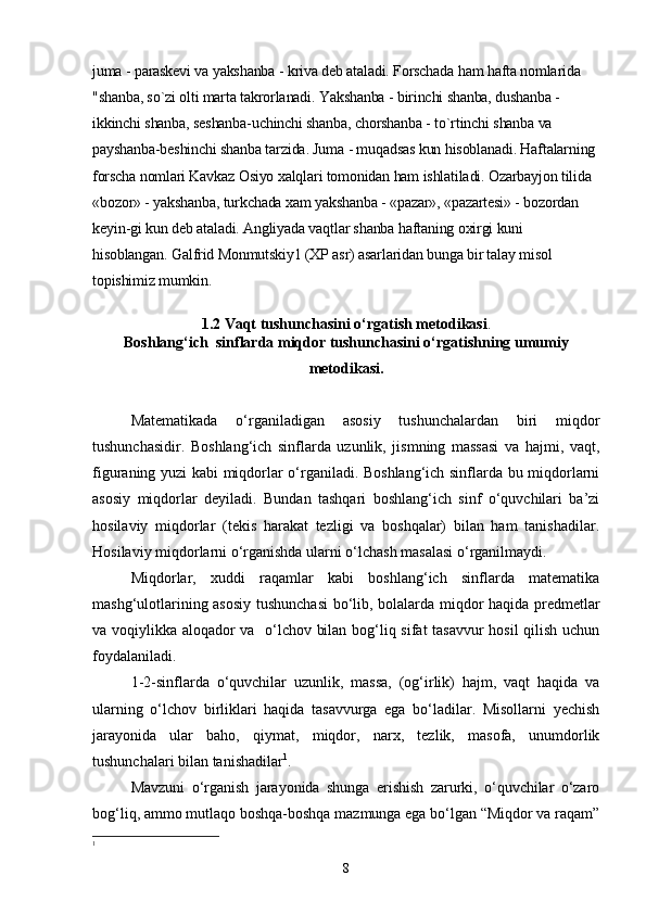 juma - paraskevi va yakshanba - kriva deb ataladi. Forschada ham hafta nomlarida 
"shanba, so`zi olti marta takrorlanadi. Yakshanba - birinchi shanba, dushanba -
ikkinchi shanba, seshanba-uchinchi shanba, chorshanba - to`rtinchi shanba va 
payshanba-beshinchi shanba tarzida. Juma - muqadsas kun hisoblanadi. Haftalarning 
forscha nomlari Kavkaz Osiyo xalqlari tomonidan ham ishlatiladi. Ozarbayjon tilida 
«bozor» - yakshanba, turkchada xam yakshanba - «pazar», «pazartesi» - bozordan 
keyin-gi kun deb ataladi. Angliyada vaqtlar shanba haftaning oxirgi kuni 
hisoblangan. Galfrid Monmutskiy1 (XP asr) asarlaridan bunga bir talay misol 
topishimiz mumkin.
1.2 Vaqt  tushunchasini o‘rgatish metodikasi .
Boshlang‘ich  sinflarda miqdor tushunchasini o‘rgatishning umumiy
metodikasi.
Matematikada   o‘rganiladigan   asosiy   tushunchalardan   biri   miqdor
tushunchasidir.   Boshlang‘ich   sinflarda   uzunlik,   jismning   massasi   va   hajmi,   vaqt,
figuraning yuzi kabi miqdorlar o‘rganiladi. Boshlang‘ich sinflarda bu miqdorlarni
asosiy   miqdorlar   deyiladi.   Bundan   tashqari   boshlang‘ich   sinf   o‘quvchilari   ba’zi
hosilaviy   miqdorlar   (tekis   harakat   tezligi   va   boshqalar)   bilan   ham   tanishadilar.
Hosilaviy miqdorlarni o‘rganishda ularni o‘lchash masalasi o‘rganilmaydi.
Miqdorlar,   xuddi   raqamlar   kabi   boshlang‘ich   sinflarda   matematika
mashg‘ulotlarining asosiy tushunchasi  bo‘lib, bolalarda miqdor haqida predmetlar
va voqiylikka aloqador va   o‘lchov bilan bog‘liq sifat tasavvur hosil  qilish uchun
foydalaniladi.
1-2-sinflarda   o‘quvchilar   uzunlik,   massa,   (og‘irlik)   hajm,   vaqt   haqida   va
ularning   o‘lchov   birliklari   haqida   tasavvurga   ega   bo‘ladilar.   Misollarni   yechish
jarayonida   ular   baho,   qiymat,   miqdor,   narx,   tezlik,   masofa,   unumdorlik
tushunchalari bilan tanishadilar 1
.
Mavzuni   o‘rganish   jarayonida   shunga   erishish   zarurki,   o‘quvchilar   o‘zaro
bog‘liq, ammo mutlaqo boshqa-boshqa mazmunga ega bo‘lgan “Miqdor va raqam”
1
8 