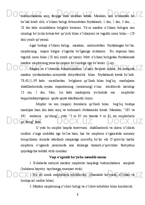 tushunchalarini   aniq   farqiga   bora   olishlari   kerak.   Masalan,   sim   o‘ramidan   bir
bo‘lak kesib olib, o‘lcham birligi detsimetrdan foydalanib, 1 dm, 2 dm, 3 dm, ...,
20   dm   kabi   uzunliklarni   belgilab   boramiz.   Ya’ni   mazkur   o‘lcham   birligini   sim
uzunligi bo‘yicha ketma-ket qo‘yish bilan o‘lchaymiz va tegishli nomi bilan – (20
dm) yozib qo‘yamiz.
Agar   boshqa   o‘lcham   birligi,     masalan,     santimetrdan     foydalangan   bo‘lsa,
miqdorning     raqam   belgisi   o‘zgacha   bo‘lganiga   erishamiz.     Bu   raqamni   ham
tegishli nomi bilan (20 sm) yozib qo‘yamiz. Metr  o‘lcham birligidan foydalansak
mazkur miqdorning yana bir raqami ko‘rinishga ega bo‘lamiz  (2 m).
Raqam   va   o‘lchamlar   tushunchalarini     o‘zaro   farqlash   uchun     bu   bosqisda
mazkur   yordamlardan   nixoyatda   ehtiyotkorlik     bilan     foydalanish   kerak   bo‘ladi.
78,40,11,99   kabi     misollardan     belgilarni   qo‘llash   bilan   bog‘liq     mashqlarni
shakllantirishda,   aynan     raqamlarning     (sonlarning)   o‘zini       solishtirish     zarurligi
23   sm,   2   dm,   5dm,   1m   kabi   mashqlarni   yechishda   esa     miqdorlar
taqqoslashayotganini  qayta-qayta takidlanishi lozim.
Miqdor   va   son   (raqam)   iboralarni   qo‘llash   bilan     bog‘liq   boshqa
mashqlar   ham   shu   kabi   aniq   va   tushunarli   ifodalanishi   kerak.   Masalan;   “385   va
481     sonlarini     qo‘shing”,   yoki   “3   m   85   sm   hamda   4   m   81   sm   miqdorlarni
qo‘shing” kabi.
U  yoki   bu  miqdor   haqida   tasavvurni     shakllantirish   va   ularni   o‘lchash
usullari   o‘ziga   xoslikka   ega   bo‘lsa   ham,   har   bir   miqdorni   o‘rganishda   umumiy
bosqichlarni   aloxida   takidlash   maqsadga   muvofiq   bo‘lar   edi   O‘qituvchi   harbir
miqdorni   o‘rganish   jarayonida   ana   shularga   tayanib,o‘quvchilar   faoliyatini
quyidagicha tashkil etish mumkin.
Vaqt  o‘rgatish bo‘yicha metodik sxema
1.   Bolalarda   mavjud   mazkur   miqdorlar   haqidagi   tushunchalarni     aniqlash
(bolalarni hayotiy  tajribasiga murojaat etish).
2.   Bir   xil   nomli   miqdorlarni   solishtirishi     (chamalab   ko‘rinish,   o‘lcham   va
boshqa xil usullar bilan).
3. Mazkur miqdorning o‘lchov birligi va o‘lchov asboblari bilan tinishtirish.
9 