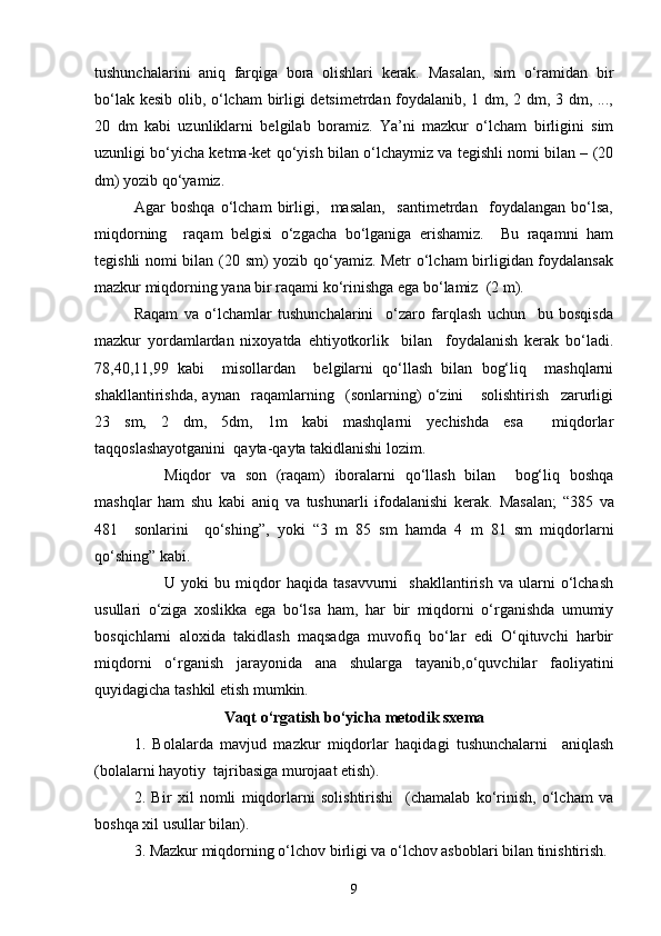 tushunchalarini   aniq   farqiga   bora   olishlari   kerak.   Masalan,   sim   o‘ramidan   bir
bo‘lak kesib olib, o‘lcham birligi detsimetrdan foydalanib, 1 dm, 2 dm, 3 dm, ...,
20   dm   kabi   uzunliklarni   belgilab   boramiz.   Ya’ni   mazkur   o‘lcham   birligini   sim
uzunligi bo‘yicha ketma-ket qo‘yish bilan o‘lchaymiz va tegishli nomi bilan – (20
dm) yozib qo‘yamiz.
Agar   boshqa   o‘lcham   birligi,     masalan,     santimetrdan     foydalangan   bo‘lsa,
miqdorning     raqam   belgisi   o‘zgacha   bo‘lganiga   erishamiz.     Bu   raqamni   ham
tegishli nomi bilan (20 sm) yozib qo‘yamiz. Metr  o‘lcham birligidan foydalansak
mazkur miqdorning yana bir raqami ko‘rinishga ega bo‘lamiz  (2 m).
Raqam   va   o‘lchamlar   tushunchalarini     o‘zaro   farqlash   uchun     bu   bosqisda
mazkur   yordamlardan   nixoyatda   ehtiyotkorlik     bilan     foydalanish   kerak   bo‘ladi.
78,40,11,99   kabi     misollardan     belgilarni   qo‘llash   bilan   bog‘liq     mashqlarni
shakllantirishda,   aynan     raqamlarning     (sonlarning)   o‘zini       solishtirish     zarurligi
23   sm,   2   dm,   5dm,   1m   kabi   mashqlarni   yechishda   esa     miqdorlar
taqqoslashayotganini  qayta-qayta takidlanishi lozim.
Miqdor   va   son   (raqam)   iboralarni   qo‘llash   bilan     bog‘liq   boshqa
mashqlar   ham   shu   kabi   aniq   va   tushunarli   ifodalanishi   kerak.   Masalan;   “385   va
481     sonlarini     qo‘shing”,   yoki   “3   m   85   sm   hamda   4   m   81   sm   miqdorlarni
qo‘shing” kabi.
U  yoki   bu  miqdor   haqida   tasavvurni     shakllantirish   va   ularni   o‘lchash
usullari   o‘ziga   xoslikka   ega   bo‘lsa   ham,   har   bir   miqdorni   o‘rganishda   umumiy
bosqichlarni   aloxida   takidlash   maqsadga   muvofiq   bo‘lar   edi   O‘qituvchi   harbir
miqdorni   o‘rganish   jarayonida   ana   shularga   tayanib,o‘quvchilar   faoliyatini
quyidagicha tashkil etish mumkin.
Vaqt  o‘rgatish bo‘yicha metodik sxema
1.   Bolalarda   mavjud   mazkur   miqdorlar   haqidagi   tushunchalarni     aniqlash
(bolalarni hayotiy  tajribasiga murojaat etish).
2.   Bir   xil   nomli   miqdorlarni   solishtirishi     (chamalab   ko‘rinish,   o‘lcham   va
boshqa xil usullar bilan).
3. Mazkur miqdorning o‘lchov birligi va o‘lchov asboblari bilan tinishtirish.
9