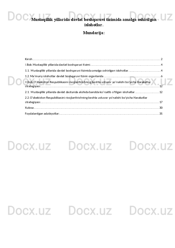 Mustaqillik yillarida davlat boshqaruvi tizimida amalga oshirilgan
islohotlar.
Mundarija:
Kirish ............................................................................................................................................................ 2
I.Bob.Mustaqillik yillarida davlat boshqaruvi tizimi ..................................................................................... 4
1.1. Mustaqillik yillarida davlat boshqaruvi tizimida amalga oshirilgan islohotlar. ...................................... 4
1.2.Ma'muriy islohotlar davlat boshqaruvi tizimi organlarida ..................................................................... 6
II.Bob.O‘zbekiston Respublikasini rivojlantirishning beshta ustuvor yo‘nalishi bo‘yicha Harakatlar 
strategiyasi. ............................................................................................................................................... 12
2.1. Mustaqillik yillarida davlat dasturida alohida bandda ko‘rsatib o‘tilgan islohatlar ............................. 12
2.2.O‘zbekiston Respublikasini rivojlantirishning beshta ustuvor yo‘nalishi bo‘yicha Harakatlar 
strategiyasi. ............................................................................................................................................... 17
Xulosa ........................................................................................................................................................ 30
Foydalanilgan adabiyotlar: ........................................................................................................................ 35 