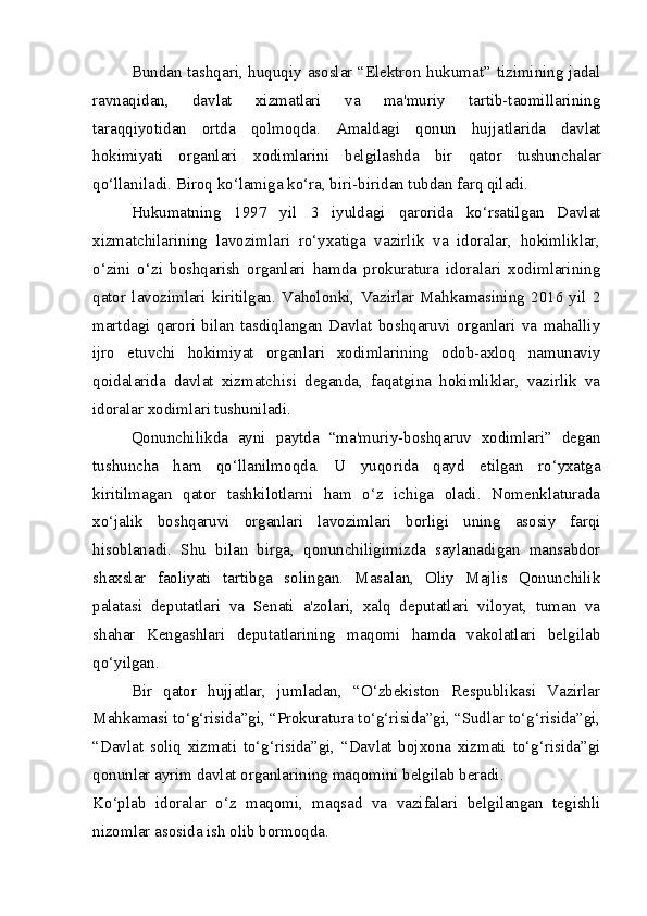 Bundan tashqari, huquqiy asoslar “Elektron hukumat” tizimining jadal
ravnaqidan,   davlat   xizmatlari   va   ma'muriy   tartib-taomillarining
taraqqiyotidan   ortda   qolmoqda.   Amaldagi   qonun   hujjatlarida   davlat
hokimiyati   organlari   xodimlarini   belgilashda   bir   qator   tushunchalar
qo‘llaniladi. Biroq ko‘lamiga ko‘ra, biri- biridan tubdan farq qiladi.  
Hukumatning   1997   yil   3   iyuldagi   qarorida   ko‘rsatilgan   Davlat
xizmatchilarining   lavozimlari   ro‘yxatiga   vazirlik   va   idoralar,   hokimliklar,
o‘zini   o‘zi   boshqarish   organlari   hamda   prokuratura   idoralari   xodimlarining
qator   lavozimlari   kiritilgan.   Vaholonki,   Vazirlar   Mahkamasining   2016   yil   2
martdagi   qarori   bilan   tasdiqlangan   Davlat   boshqaruvi   organlari   va   mahalliy
ijro   etuvchi   hokimiyat   organlari   xodimlarining   odob-axloq   namunaviy
qoidalarida   davlat   xizmatchisi   deganda,   faqatgina   hokimliklar,   vazirlik   va
idoralar xodimlari tushuniladi.  
Qonunchilikda   ayni   paytda   “ma'muriy-boshqaruv   xodimlari”   degan
tushuncha   ham   qo‘llanilmoqda.   U   yuqorida   qayd   etilgan   ro‘yxatga
kiritilmagan   qator   tashkilotlarni   ham   o‘z   ichiga   oladi.   Nomenklaturada
xo‘jalik   boshqaruvi   organlari   lavozimlari   borligi   uning   asosiy   farqi
hisoblanadi.   Shu   bilan   birga,   qonunchiligimizda   saylanadigan   mansabdor
shaxslar   faoliyati   tartibga   solingan.   Masalan,   Oliy   Majlis   Qonunchilik
palatasi   deputatlari   va   Senati   a'zolari,   xalq   deputatlari   viloyat,   tuman   va
shahar   Kengashlari   deputatlarining   maqomi   hamda   vakolatlari   belgilab
qo‘yilgan.  
Bir   qator   hujjatlar,   jumladan,   “O‘zbekiston   Respublikasi   Vazirlar
Mahkamasi to‘g‘risida”gi, “Prokuratura to‘g‘risida”gi, “Sudlar to‘g‘risida”gi,
“Davlat   soliq   xizmati   to‘g‘risida”gi,   “Davlat   bojxona   xizmati   to‘g‘risida”gi
qonunlar ayrim davlat organlarining maqomini belgilab beradi.  
Ko‘plab   idoralar   o‘z   maqomi,   maqsad   va   vazifalari   belgilangan   tegishli
nizomlar asosida ish olib bormoqda.