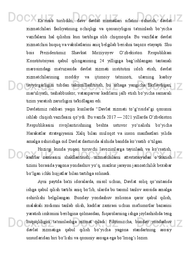 Ko‘rinib   turibdiki,   davr   davlat   xizmatlari   sifatini   oshirish,   davlat
xizmatchilari   faoliyatining   ochiqligi   va   qonuniyligini   ta'minlash   bo‘yicha
vazifalarni   hal   qilishni   kun   tartibiga   olib   chiqmoqda.   Bu   vazifalar   davlat
xizmatchisi huquq va vakolatlarini aniq belgilab berishni taqozo etayapti. Shu
bois   Prezidentimiz   Shavkat   Mirziyoyev   O‘zbekiston   Respublikasi
Konstitutsiyasi   qabul   qilinganining   24   yilligiga   bag‘ishlangan   tantanali
marosimdagi   ma'ruzasida   davlat   xizmati   institutini   isloh   etish,   davlat
xizmatchilarining   moddiy   va   ijtimoiy   ta'minoti,   ularning   kasbiy
tayyorgarligini   tubdan   takomillashtirish,   bu   sohaga   yangicha   fikrlaydigan,
mas'uliyatli, tashabbuskor, vatanparvar kadrlarni jalb etish bo‘yicha samarali
tizim yaratish zarurligini ta'kidlagan edi.
Davlatimiz   rahbari   yaqin   kunlarda   “Davlat   xizmati   to‘g‘risida”gi   qonunni
ishlab chiqish vazifasini qo‘ydi. Bu vazifa 2017 — 2021 yillarda O‘zbekiston
Respublikasini   rivojlantirishning   beshta   ustuvor   yo‘nalishi   bo‘yicha
Harakatlar   strategiyasini   Xalq   bilan   muloqot   va   inson   manfaatlari   yilida
amalga oshirishga oid Davlat dasturida alohida bandda ko‘rsatib o‘tilgan.
Hozirgi   kunda   yuqori   turuvchi   lavozimlarga   tayinlash   va   ko‘rsatish,
kadrlar   zaxirasini   shakllantirish,   xizmatchilarni   attestatsiyadan   o‘tkazish
tizimi borasida yagona yondashuv yo‘q, mazkur jarayon jamoatchilik bexabar
bo‘lgan ichki hujjatlar bilan tartibga solinadi.  
Ayni   paytda   ba'zi   idoralarda,   misol   uchun,   Davlat   soliq   qo‘mitasida
ishga qabul qilish tartibi aniq bo‘lib, ularda bu taomil tanlov asosida amalga
oshirilishi   belgilangan.   Bunday   yondashuv   xolisona   qaror   qabul   qilish,
malakali   xodimni   tanlab   olish,   kadrlar   zaxirasi   uchun   ma'lumotlar   bazasini
yaratish imkonini beribgina qolmasdan, fuqarolarning ishga joylashishda teng
huquqliligini   ta'minlashga   xizmat   qiladi.   Fikrimizcha,   bunday   yondashuv
davlat   xizmatiga   qabul   qilish   bo‘yicha   yagona   standartning   asosiy
unsurlaridan biri bo‘lishi va qonuniy asosga ega bo‘lmog‘i lozim. 