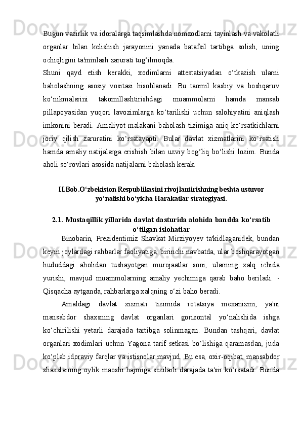 Bugun vazirlik va idoralarga taqsimlashda nomzodlarni tayinlash va vakolatli
organlar   bilan   kelishish   jarayonini   yanada   batafsil   tartibga   solish,   uning
ochiqligini ta'minlash zarurati tug‘ilmoqda.  
Shuni   qayd   etish   kerakki,   xodimlarni   attestatsiyadan   o‘tkazish   ularni
baholashning   asosiy   vositasi   hisoblanadi.   Bu   taomil   kasbiy   va   boshqaruv
ko‘nikmalarini   takomillashtirishdagi   muammolarni   hamda   mansab
pillapoyasidan   yuqori   lavozimlarga   ko‘tarilishi   uchun   salohiyatini   aniqlash
imkonini   beradi.   Amaliyot   malakani  baholash   tizimiga   aniq  ko‘rsatkichlarni
joriy   qilish   zaruratini   ko‘rsatayapti.   Bular   davlat   xizmatlarini   ko‘rsatish
hamda amaliy  natijalarga erishish  bilan  uzviy bog‘liq bo‘lishi  lozim. Bunda
aholi so‘rovlari asosida natijalarni baholash kerak.
II.Bob.O‘zbekiston Respublikasini rivojlantirishning beshta ustuvor
yo‘nalishi bo‘yicha Harakatlar strategiyasi.
2.1. Mustaqillik yillarida davlat dasturida alohida bandda ko‘rsatib
o‘tilgan islohatlar
Binobarin,   Prezidentimiz   Shavkat   Mirziyoyev   ta'kidlaganidek,   bundan
keyin joylardagi rahbarlar faoliyatiga, birinchi navbatda, ular boshqarayotgan
hududdagi   aholidan   tushayotgan   murojaatlar   soni,   ularning   xalq   ichida
yurishi,   mavjud   muammolarning   amaliy   yechimiga   qarab   baho   beriladi.   -
Qisqacha aytganda,  rahbarlarga  xalqning o‘zi baho  beradi.
Amaldagi   davlat   xizmati   tizimida   rotatsiya   mexanizmi,   ya'ni
mansabdor   shaxsning   davlat   organlari   gorizontal   yo‘nalishida   ishga
ko‘chirilishi   yetarli   darajada   tartibga   solinmagan.   Bundan   tashqari,   davlat
organlari   xodimlari   uchun   Yagona   tarif   setkasi   bo‘lishiga   qaramasdan,   juda
ko‘plab idoraviy farqlar va  istisnolar mavjud. Bu esa,  oxir-oqibat, mansabdor
shaxslarning oylik maoshi hajmiga sezilarli darajada ta'sir ko‘rsatadi. Bunda