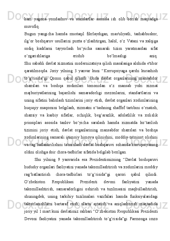 ham   yagona   yondashuv   va   standartlar   asosida   ish   olib   borish   maqsadga
muvofiq.
Bugun   yangicha   hamda   mustaqil   fikrlaydigan,   mas'uliyatli,   tashabbuskor,
ilg‘or   boshqaruv   usullarini   puxta   o‘zlashtirgan,   halol,   o‘z   Vatani   va   xalqiga
sodiq   kadrlarni   tayyorlash   bo‘yicha   samarali   tizim   yaratmasdan   sifat
o‘zgarishlariga   erishib   bo‘lmasligi   aniq.
Shu sababli davlat xizmatini modernizatsiya qilish masalasiga alohida e'tibor
qaratilmoqda.   Joriy   yilning   3   yanvar   kuni   “Korrupsiyaga   qarshi   kurashish
to‘g‘risida”gi   Qonun   qabul   qilindi.   Unda   davlat   organlarining   mansabdor
shaxslari   va   boshqa   xodimlari   tomonidan   o‘z   mansab   yoki   xizmat
majburiyatlarining   bajarilishi   samaradorligi   mezonlarini,   standartlarini   va
uning sifatini baholash tizimlarini joriy etish, davlat organlari xodimlarining
huquqiy  maqomini  belgilash,  xizmatni  o‘tashning  shaffof  tartibini  o‘rnatish,
shaxsiy   va   kasbiy   sifatlar,   ochiqlik,   beg‘arazlik,   adolatlilik   va   xolislik
prinsiplari   asosida   tanlov   bo‘yicha   saralash   hamda   xizmatda   ko‘tarilish
tizimini   joriy   etish,   davlat   organlarining   mansabdor   shaxslari   va   boshqa
xodimlarining samarali ijtimoiy himoya qilinishini, moddiy ta'minot olishini
va rag‘batlantirilishini ta'minlash davlat boshqaruvi sohasida korrupsiyaning
oldini olishga doir chora-tadbirlar sifatida belgilab berilgan.
Shu   yilning   9   yanvarida   esa   Prezidentimizning   “Davlat   bosh qaruvi
hududiy organlari faoliyatini yanada takomillashtirish va xodimlarini moddiy
rag‘batlantirish   chora-tadbirlari   to‘g‘risida”gi   qarori   qabul   qilindi.
O‘zbekiston   Respublikasi   Prezidenti   devoni   faoliyatini   yanada
takomillashtirish,   samaradorligini   oshirish   va   tuzilmasini   maqbullashtirish,
shuningdek,   uning   tarkibiy   tuzilmalari   vazifalari   hamda   funksiyalaridagi
takrorlanishlarni   bartaraf   etish,   ularni   ajratish   va   aniqlashtirish   maqsadida
joriy yil 1 mart kuni davlatimiz  rahbari “O‘zbekiston Respublikasi  Prezidenti
Devoni   faoliyatini   yanada   takomillashtirish   to‘g‘risida”gi   Farmonga   imzo