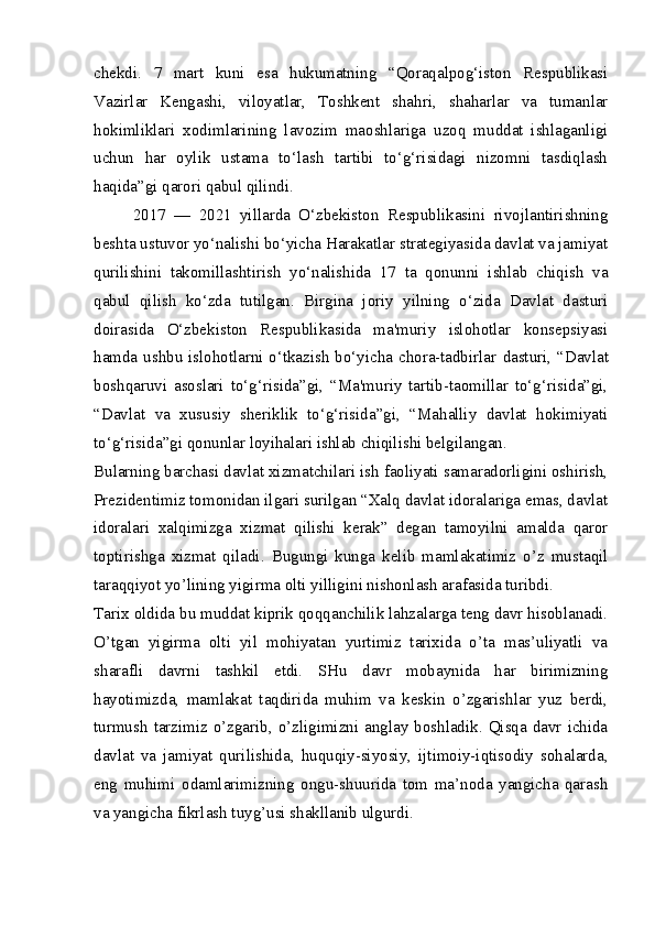 chekdi.   7   mart   kuni   esa   hukumatning   “Qoraqalpog‘iston   Respublikasi
Vazirlar   Kengashi,   viloyatlar,   Toshkent   shahri,   shaharlar   va   tumanlar
hokimliklari   xodimlarining   lavozim   maoshlariga   uzoq   muddat   ishlaganligi
uchun   har   oylik   ustama   to‘lash   tartibi   to‘g‘risidagi   nizomni   tasdiqlash
haqida”gi qarori qabul qilindi.  
2017   —   2021   yillarda   O‘zbekiston   Respublikasini   rivojlantirishning
beshta ustuvor yo‘nalishi bo‘yicha Harakatlar strategiyasida davlat va jamiyat
qurilishini   takomillashtirish   yo‘nalishida   17   ta   qonunni   ishlab   chiqish   va
qabul   qilish   ko‘zda   tutilgan.   Birgina   joriy   yilning   o‘zida   Davlat   dasturi
doirasida   O‘zbekiston   Respublikasida   ma'muriy   islohotlar   konsepsiyasi
hamda ushbu islohotlarni o‘tkazish bo‘yicha chora-tadbirlar   dasturi, “Davlat
boshqaruvi   asoslari   to‘g‘risida”gi,   “Ma'muriy   tartib-taomillar   to‘g‘risida”gi,
“Davlat   va   xususiy   sheriklik   to‘g‘risida”gi,   “Mahalliy   davlat   hokimiyati
to‘g‘risida”gi qonunlar loyihalari  ishlab chiqilishi belgilangan.  
Bularning barchasi davlat xizmatchilari ish faoliyati samaradorligini oshirish,
Prezidentimiz tomonidan ilgari surilgan “Xalq davlat idoralariga emas, davlat
idoralari   xalqimizga   xizmat   qilishi   kerak”   degan   tamoyilni   amalda   qaror
toptirishga   xizmat   qiladi.   Bugungi   kunga   kelib   mamlakatimiz   o’z   mustaqil
taraqqiyot yo’lining yigirma olti yilligini nishonlash arafasida turibdi.
Tarix oldida bu muddat kiprik qoqqanchilik lahzalarga teng davr hisoblanadi.
O’tgan   yigirma   olti   yil   mohiyatan   yurtimiz   tarixida   o’ta   mas’uliyatli   va
sharafli   davrni   tashkil   etdi.   SHu   davr   mobaynida   har   birimizning
hayotimizda,   mamlakat   taqdirida   muhim   va   keskin   o’zgarishlar   yuz   berdi,
turmush  tarzimiz  o’zgarib, o’zligimizni  anglay boshladik.  Qisqa  davr  ichida
davlat   va   jamiyat   qurilishida,   huquqiy-siyosiy,   ijtimoiy-iqtisodiy   sohalarda,
eng   muhimi   odamlarimizning   ongu-shuurida   tom   ma’noda   yangicha   qarash
va yangicha fikrlash tuyg’usi shakllanib ulgurdi. 