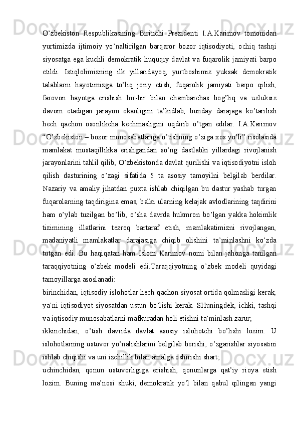 O’zbekiston   Respublikasining   Birinchi   Prezidenti   I.A.Karimov   tomonidan
yurtimizda   ijtimoiy   yo’naltirilgan   barqaror   bozor   iqtisodiyoti,   ochiq   tashqi
siyosatga ega kuchli demokratik huquqiy davlat va fuqarolik jamiyati barpo
etildi.   Istiqlolimizning   ilk   yillaridayoq,   yurtboshimiz   yuksak   demokratik
talablarni   hayotimizga   to’liq   joriy   etish,   fuqarolik   jamiyati   barpo   qilish,
farovon   hayotga   erishish   bir-bir   bilan   chambarchas   bog’liq   va   uzluksiz
davom   etadigan   jarayon   ekanligini   ta’kidlab,   bunday   darajaga   ko’tarilish
hech   qachon   osonlikcha   kechmasligini   uqdirib   o’tgan   edilar.   I.A.Karimov
“O’zbekiston – bozor munosabatlariga o’tishning o’ziga xos yo’li” risolasida
mamlakat   mustaqillikka   erishgandan   so’ng   dastlabki   yillardagi   rivojlanish
jarayonlarini tahlil qilib, O’zbekistonda davlat qurilishi va iqtisodiyotni isloh
qilish   dasturining   o’zagi   sifatida   5   ta   asosiy   tamoyilni   belgilab   berdilar.
Nazariy   va   amaliy   jihatdan   puxta   ishlab   chiqilgan   bu   dastur   yashab   turgan
fuqarolarning taqdirigina emas, balki ularning kelajak avlodlarining taqdirini
ham   o’ylab   tuzilgan   bo’lib,   o’sha   davrda   hukmron   bo’lgan   yakka   hokimlik
tizimining   illatlarini   tezroq   bartaraf   etish,   mamlakatimizni   rivojlangan,
madaniyatli   mamlakatlar   darajasiga   chiqib   olishini   ta’minlashni   ko’zda
tutgan   edi.   Bu   haqiqatan   ham   Islom   Karimov   nomi   bilan   jahonga   tanilgan
taraqqiyotning   o’zbek   modeli   edi.Taraqqiyotning   o’zbek   modeli   quyidagi
tamoyillarga asoslanadi:
birinchidan, iqtisodiy islohotlar hech qachon siyosat ortida qolmasligi kerak,
ya’ni   iqtisodiyot   siyosatdan   ustun   bo’lishi   kerak.   SHuningdek,   ichki,   tashqi
va iqtisodiy munosabatlarni mafkuradan holi etishni ta’minlash zarur;
ikkinchidan,   o’tish   davrida   davlat   asosiy   islohotchi   bo’lishi   lozim.   U
islohotlarning ustuvor yo’nalishlarini belgilab berishi, o’zgarishlar siyosatini
ishlab chiqishi va uni izchillik bilan amalga oshirishi shart;
uchinchidan,   qonun   ustuvorligiga   erishish,   qonunlarga   qat’iy   rioya   etish
lozim.   Buning   ma’nosi   shuki,   demokratik   yo’l   bilan   qabul   qilingan   yangi 