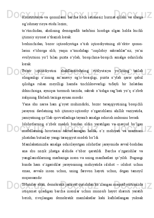 Konstitutsiya   va   qonunlarni   barcha   hech   istisnosiz   hurmat   qilishi   va   ularga
og’ishmay rioya etishi lozim;
to’rtinchidan,   aholining   demografik   tarkibini   hisobga   olgan   holda   kuchli
ijtimoiy siyosat o’tkazish kerak.
beshinchidan,   bozor   iqtisodiyotiga   o’tish   iqtisodiyotning   ob’ektiv   qonun-
larini   e’tiborga   olib,   yaqin   o’tmishdagi   “inqilobiy   sakrashlar”siz,   ya’ni
evolyutsion   yo’l   bilan   puxta   o’ylab,   bosqichma-bosqich   amalga   oshirilishi
kerak.
Bozor   iqtisodiyotini   shakllantirishning   evolyutsiya   yo’lining   tanlab
olinganligi   o’zining   an’anaviy   og’ir-bosiqligi,   puxta   o’ylab   qaror   qabul
qilishga   ruhan   moyilligi   hamda   tinchliksevarligi   tufayli   bir   holatdan
ikkinchisiga,   ayniqsa   turmush   tarzida,   sakrab   o’tishga   rag’bati   yo’q   o’zbek
xalqining fikrlash tarziga aynan mosdir.
Yana   shu   narsa   ham   g’oyat   muhimdirki,   bozor   taraqqiyotining   bosqichli
jarayoni   davlatning   tub   ijtimoiy-iqtisodiy   o’zgarishlarni   ahillik   vaziyatida,
jamiyatning qo’llab-quvvatlashiga tayanib amalga oshirish imkonini beradi.
Islohotlarning   o’zbek   modeli   bundan   oldin   yaratilgan   va   mavjud   bo’lgan
modellarning   birortasini   takrorlamagan   holda,   o’z   mohiyati   va   mazmuni
jihatidan butunlay yangi taraqqiyot modeli bo’ldi.
Mamlakatimizda   amalga   oshirilayotgan   islohotlar   jarayonida   avval-boshdan
ana   shu   nozik   jihatga   alohida   e’tibor   qaratildi.   Barcha   o’zgarishlar   va
yangilanishlarning   markaziga   inson   va   uning   manfaatlari   qo’yildi.   Bugungi
kunda   ham   o’zgarishlar   jarayonining   mohiyatida   islohot   –   islohot   uchun
emas,   avvalo   inson   uchun,   uning   farovon   hayoti   uchun,   degan   tamoyil
mujassamdir.
SHunday ekan, demokratik jamiyat qurishdan ko’zlangan maqsad yurtimizda
istiqomat   qiladigan   barcha   insonlar   uchun   munosib   hayot   sharoiti   yaratib
berish,   rivojlangan   demokratik   mamlakatlar   kabi   kafolatlangan   yuksak 