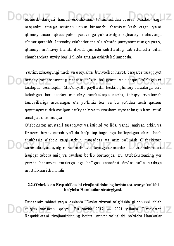 turmush   darajasi   hamda   erkinliklarni   ta’minlashdan   iborat.   Mazkur   ezgu
maqsadni   amalga   oshirish   uchun   birlamchi   ahamiyat   kasb   etgan,   ya’ni
ijtimoiy   bozor   iqtisodiyotini   yaratishga   yo’naltirilgan   iqtisodiy   islohotlarga
e’tibor qaratildi. Iqtisodiy islohotlar esa o’z o’rnida jamiyatimizning siyosiy,
ijtimoiy,   ma’naviy   hamda   davlat   qurilishi   sohalaridagi   tub   islohotlar   bilan
chambarchas, uzviy bog’liqlikda amalga oshirib kelinmoqda.
Yurtimizdabugungi tinch va osoyishta, bunyodkor hayot, barqaror taraqqiyot
bunday   yondoshuvning   naqadar   to’g’ri   bo’lganini   va   uzoqni   ko’zlaganini
tasdiqlab   bermoqda.   Mas’uliyatli   paytlarda,   keskin   ijtimoiy   larzalarga   olib
keladigan   har   qanday   inqilobiy   harakatlarga   qarshi,   tadrijiy   rivojlanish
tamoyillariga   asoslangan   o’z   yo’limiz   bor   va   bu   yo’ldan   hech   qachon
qaytmaymiz, deb aytilgan qat’iy so’z va mustahkam siyosat bugun ham izchil
amalga oshirilmoqda.
O’zbekiston   mustaqil   taraqqiyot   va   istiqlol   yo’lida,   yangi   jamiyat,   erkin   va
farovon   hayot   qurish   yo’lida   ko’p   tajribaga   ega   bo’layotgan   ekan,   hech
shubhasiz   o’zbek   xalqi   uchun   muqaddas   va   aziz   bo’lmish   O’zbekiston
zaminida   yashayotgan   va   mehnat   qilayotgan   insonlar   uchun   muhim   bir
haqiqat   tobora   aniq   va   ravshan   bo’lib   bormoqda.   Bu   O’zbekistonning   yer
yuzida   baquvvat   asoslarga   ega   bo’lgan   zabardast   davlat   bo’la   olishiga
mustahkam ishonchdir.
2.2.O‘zbekiston Respublikasini rivojlantirishning beshta ustuvor yo‘nalishi
bo‘yicha Harakatlar strategiyasi.
Davlatimiz   rahbari   yaqin   kunlarda   “Davlat   xizmati   to‘g‘risida”gi   qonunni   ishlab
chiqish   vazifasini   qo‘ydi.   Bu   vazifa   2017   —   2021   yillarda   O‘zbekiston
Respublikasini   rivojlantirishning   beshta   ustuvor   yo‘nalishi   bo‘yicha   Harakatlar