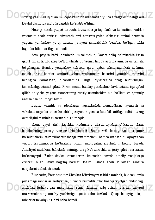strategiyasini Xalq bilan muloqot va inson manfaatlari yilida amalga oshirishga oid
Davlat dasturida alohida bandda ko‘rsatib o‘tilgan.
Hozirgi kunda yuqori turuvchi lavozimlarga tayinlash va ko‘rsatish, kadrlar
zaxirasini   shakllantirish,   xizmatchilarni   attestatsiyadan   o‘tkazish   tizimi   borasida
yagona   yondashuv   yo‘q,   mazkur   jarayon   jamoatchilik   bexabar   bo‘lgan   ichki
hujjatlar bilan tartibga solinadi.  
Ayni   paytda   ba'zi   idoralarda,   misol   uchun,   Davlat   soliq   qo‘mitasida   ishga
qabul qilish tartibi aniq bo‘lib, ularda bu taomil  tanlov asosida  amalga oshirilishi
belgilangan.   Bunday   yondashuv   xolisona   qaror   qabul   qilish,   malakali   xodimni
tanlab   olish,   kadrlar   zaxirasi   uchun   ma'lumotlar   bazasini   yaratish   imkonini
beribgina   qolmasdan,   fuqarolarning   ishga   joylashishda   teng   huquqliligini
ta'minlashga  xizmat qiladi. Fikrimizcha, bunday yondashuv davlat xizmatiga qabul
qilish   bo‘yicha   yagona   standartning   asosiy   unsurlaridan   biri   bo‘lishi   va   qonuniy
asosga ega bo‘lmog‘i lozim.
Bugun   vazirlik   va   idoralarga   taqsimlashda   nomzodlarni   tayinlash   va
vakolatli   organlar   bilan   kelishish   jarayonini   yanada   batafsil   tartibga   solish,   uning
ochiqligini ta'minlash zarurati tug‘ilmoqda.  
Shuni   qayd   etish   kerakki,   xodimlarni   attestatsiyadan   o‘tkazish   ularni
baholashning   asosiy   vositasi   hisoblanadi.   Bu   taomil   kasbiy   va   boshqaruv
ko‘nikmalarini   takomillashtirishdagi   muammolarni   hamda   mansab   pillapoyasidan
yuqori   lavozimlarga   ko‘tarilishi   uchun   salohiyatini   aniqlash   imkonini   beradi.
Amaliyot   malakani   baholash   tizimiga   aniq   ko‘rsatkichlarni   joriy   qilish   zaruratini
ko‘rsatayapti.   Bular   davlat   xizmatlarini   ko‘rsatish   hamda   amaliy   natijalarga
erishish   bilan   uzviy   bog‘liq   bo‘lishi   lozim.   Bunda   aholi   so‘rovlari   asosida
natijalarni baholash kerak.
Binobarin, Prezidentimiz Shavkat Mirziyoyev ta'kidlaganidek, bundan keyin
joylardagi rahbarlar faoliyatiga, birinchi navbatda, ular boshqarayotgan hududdagi
aholidan   tushayotgan   murojaatlar   soni,   ularning   xalq   ichida   yurishi,   mavjud
muammolarning   amaliy   yechimiga   qarab   baho   beriladi.   Qisqacha   aytganda,   -
rahbarlarga  xalqning o‘zi baho  beradi.