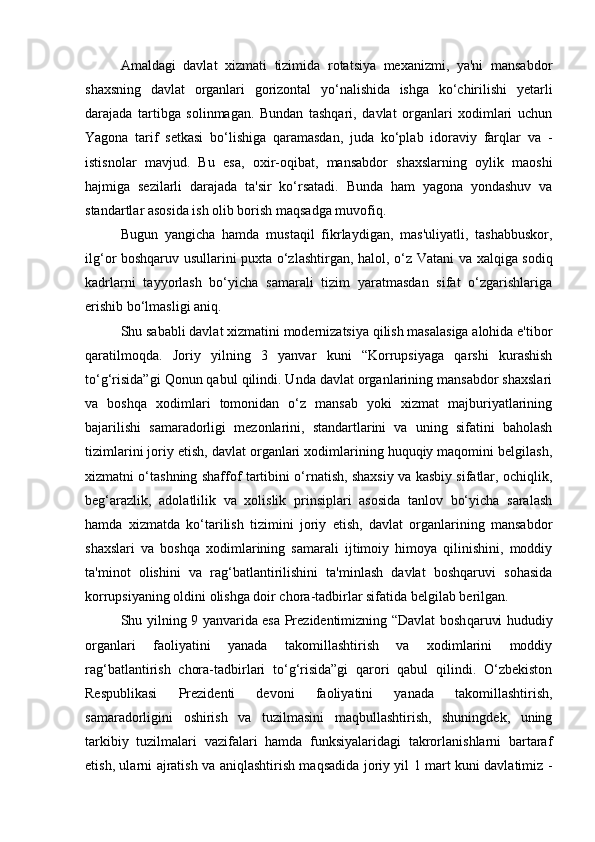 Amaldagi   davlat   xizmati   tizimida   rotatsiya   mexanizmi,   ya'ni   mansabdor
shaxsning   davlat   organlari   gorizontal   yo‘nalishida   ishga   ko‘chirilishi   yetarli
darajada   tartibga   solinmagan.   Bundan   tashqari,   davlat   organlari   xodimlari   uchun
Yagona   tarif   setkasi   bo‘lishiga   qaramasdan,   juda   ko‘plab   idoraviy   farqlar   va   -
istisnolar   mavjud.   Bu   esa,   oxir-oqibat,   mansabdor   shaxslarning   oylik   maoshi
hajmiga   sezilarli   darajada   ta'sir   ko‘rsatadi.   Bunda   ham   yagona   yondashuv   va
standartlar asosida ish olib borish maqsadga muvofiq.
Bugun   yangicha   hamda   mustaqil   fikrlaydigan,   mas'uliyatli,   tashabbuskor,
ilg‘or boshqaruv usullarini puxta o‘zlashtirgan, halol, o‘z   Vatani va xalqiga sodiq
kadrlarni   tayyorlash   bo‘yicha   samarali   tizim   yaratmasdan   sifat   o‘zgarishlariga
erishib bo‘lmasligi aniq.
Shu sababli davlat xizmatini modernizatsiya qilish masalasiga alohida e'tibor
qaratilmoqda.   Joriy   yilning   3   yanvar   kuni   “Korrupsiyaga   qarshi   kurashish
to‘g‘risida”gi Qonun qabul qilindi. Unda davlat organlarining mansabdor shaxslari
va   boshqa   xodimlari   tomonidan   o‘z   mansab   yoki   xizmat   majburiyatlarining
bajarilishi   samaradorligi   mezonlarini,   standartlarini   va   uning   sifatini   baholash
tizimlarini joriy etish, davlat organlari xodimlarining huquqiy maqomini belgilash,
xizmatni o‘tashning shaffof tartibini o‘rnatish, shaxsiy va kasbiy sifatlar, ochiqlik,
beg‘arazlik,   adolatlilik   va   xolislik   prinsiplari   asosida   tanlov   bo‘yicha   saralash
hamda   xizmatda   ko‘tarilish   tizimini   joriy   etish,   davlat   organlarining   mansabdor
shaxslari   va   boshqa   xodimlarining   samarali   ijtimoiy   himoya   qilinishini,   moddiy
ta'minot   olishini   va   rag‘batlantirilishini   ta'minlash   davlat   boshqaruvi   sohasida
korrupsiyaning oldini olishga doir chora-tadbirlar sifatida belgilab berilgan.
Shu yilning 9 yanvarida esa Prezidentimizning “Davlat bosh qaruvi hududiy
organlari   faoliyatini   yanada   takomillashtirish   va   xodimlarini   moddiy
rag‘batlantirish   chora-tadbirlari   to‘g‘risida”gi   qarori   qabul   qilindi.   O‘zbekiston
Respublikasi   Prezidenti   devoni   faoliyatini   yanada   takomillashtirish,
samaradorligini   oshirish   va   tuzilmasini   maqbullashtirish,   shuningdek,   uning
tarkibiy   tuzilmalari   vazifalari   hamda   funksiyalaridagi   takrorlanishlarni   bartaraf
etish, ularni ajratish va aniqlashtirish maqsadida joriy yil 1 mart kuni davlatimiz   - 