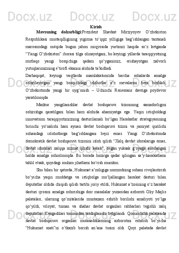 Kirish
Mavzuning   dolzarbligi: Prezident   Shavkat   Mirziyoyev   O‘zbekiston
Respublikasi   mustaqilligining   yigirma   to‘qqiz   yilligiga   bag‘ishlangan   tantanali
marosimdagi   nutqida   bugun   jahon   miqyosida   yurtimiz   haqida   so‘z   ketganda
“Yangi O‘zbekiston” iborasi tilga olinayotgani, bu keyingi yillarda taraqqiyotning
mutlaqo   yangi   bosqichiga   qadam   qo‘yganimiz,   erishayotgan   zalvorli
yutuqlarimizning e tirofi ekanini alohida ta kidladi.ʼ ʼ
Darhaqiqat,   keyingi   vaqtlarda   mamlakatimizda   barcha   sohalarda   amalga
oshirilayotgan   yangi   bosqichdagi   islohotlar   o‘z   mevalarini   bera   boshlab,
O‘zbekistonda   yangi   bir   uyg‘onish   –   Uchinchi   Renessans   davriga   poydevor
yaratilmoqda.
Mazkur   yangilanishlar   davlat   boshqaruvi   tizimining   samadorligini
oshirishga   qaratilgani   bilan   ham   alohida   ahamiyatga   ega.   Yaqin   istiqboldagi
innovatsion   taraqqiyotimizning   dasturilamali   bo‘lgan   Harakatlar   strategiyasining
birinchi   yo‘nalishi   ham   aynan   davlat   boshqaruvi   tizimi   va   jamiyat   qurilishi
sohasidagi   islohotlarga   bag‘ishlangani   bejiz   emas.   Yangi   O‘zbekistonda
demokratik  davlat   boshqaruvi   tizimini  isloh   qilish  “Xalq  davlat   idoralariga  emas,
davlat   idoralari   xalqqa   xizmat   qilishi   kerak”,   degan   yuksak   g‘oyaga   asoslangan
holda   amalga   oshirilmoqda.   Bu   borada   hozirga   qadar   qilingan   sa y-harakatlarni	
ʼ
tahlil etsak, quyidagi muhim jihatlarni ko‘rish mumkin.
Shu bilan bir qatorda, Hukumat a zoligiga nomzodning sohani rivojlantirish	
ʼ
bo‘yicha   yaqin   muddatga   va   istiqbolga   mo‘ljallangan   harakat   dasturi   bilan
deputatlar oldida chiqish qilish tartibi joriy etildi; Hukumat a zosining o‘z harakat	
ʼ
dasturi   ijrosini   amalga   oshirishiga   doir   masalalar   yuzasidan   axboroti   Oliy   Majlis
palatalari,   ularning   qo‘mitalarida   muntazam   eshitib   borilishi   amaliyoti   yo‘lga
qo‘yildi;   viloyat,   tuman   va   shahar   davlat   organlari   rahbarlari   tegishli   xalq
deputatlari Kengashlari tomonidan tasdiqlanishi belgilandi. Qonunchilik palatasida
davlat   boshqaruvi   organlari   mutasaddilarining   axborotini   eshitish   bo‘yicha
“Hukumat   soati”ni   o‘tkazib   borish   an ana   tusini   oldi.   Quyi   palatada   davlat	
ʼ