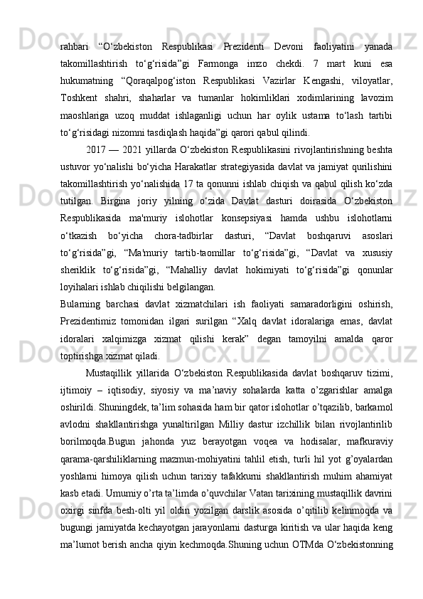 rahbari   “O‘zbekiston   Respublikasi   Prezidenti   Devoni   faoliyatini   yanada
takomillashtirish   to‘g‘risida”gi   Farmonga   imzo   chekdi.   7   mart   kuni   esa
hukumatning   “Qoraqalpog‘iston   Respublikasi   Vazirlar   Kengashi,   viloyatlar,
Toshkent   shahri,   shaharlar   va   tumanlar   hokimliklari   xodimlarining   lavozim
maoshlariga   uzoq   muddat   ishlaganligi   uchun   har   oylik   ustama   to‘lash   tartibi
to‘g‘risidagi nizomni tasdiqlash haqida”gi qarori qabul qilindi.  
2017 —  2021 yillarda O‘zbekiston  Respublikasini  rivojlantirishning  beshta
ustuvor yo‘nalishi  bo‘yicha Harakatlar strategiyasida davlat va jamiyat qurilishini
takomillashtirish yo‘nalishida 17 ta qonunni ishlab chiqish va qabul qilish ko‘zda
tutilgan.   Birgina   joriy   yilning   o‘zida   Davlat   dasturi   doirasida   O‘zbekiston
Respublikasida   ma'muriy   islohotlar   konsepsiyasi   hamda   ushbu   islohotlarni
o‘tkazish   bo‘yicha   chora-tadbirlar   dasturi,   “Davlat   boshqaruvi   asoslari
to‘g‘risida”gi,   “Ma'muriy   tartib-taomillar   to‘g‘risida”gi,   “Davlat   va   xususiy
sheriklik   to‘g‘risida”gi,   “Mahalliy   davlat   hokimiyati   to‘g‘risida”gi   qonunlar
loyihalari  ishlab chiqilishi belgilangan.  
Bularning   barchasi   davlat   xizmatchilari   ish   faoliyati   samaradorligini   oshirish,
Prezidentimiz   tomonidan   ilgari   surilgan   “Xalq   davlat   idoralariga   emas,   davlat
idoralari   xalqimizga   xizmat   qilishi   kerak”   degan   tamoyilni   amalda   qaror
toptirishga xizmat qiladi.
Mustaqillik   yillarida   О ‘zbekiston   Respublikasida   davlat   boshqaruv   tizimi,
ijtimoiy   –   iqtisodiy,   siyosiy   va   ma’naviy   sohalarda   katta   o’zgarishlar   amalga
oshirildi. Shuningdek, ta’lim sohasida ham bir qator islohotlar o’tqazilib, barkamol
avlodni   shakllantirishga   yunaltirilgan   Milliy   dastur   izchillik   bilan   rivojlantirilib
borilmoqda.Bugun   jahonda   yuz   berayotgan   voqea   va   hodisalar,   mafkuraviy
qarama-qarshiliklarning   mazmun-mohiyatini   tahlil   etish,   turli   hil   yot   g’oyalardan
yoshlarni   himoya   qilish   uchun   tarixiy   tafakkurni   shakllantirish   muhim   ahamiyat
kasb etadi. Umumiy o’rta ta’limda o’quvchilar Vatan tarixining mustaqillik davrini
oxirgi   sinfda   besh-olti   yil   oldin   yozilgan   darslik   asosida   o’qitilib   kelinmoqda   va
bugungi jamiyatda kechayotgan jarayonlarni dasturga kiritish va ular haqida keng
ma’lumot berish ancha qiyin kechmoqda.Shuning uchun OTMda   О ‘zbekistonning