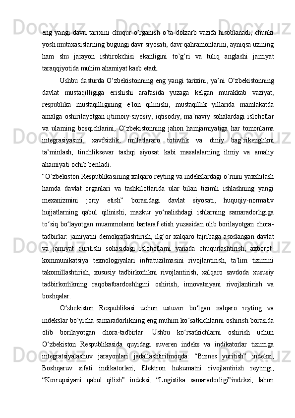 eng   yangi   davri   tarixini   chuqur   o’rganish   o’ta   dolzarb   vazifa   hisoblanadi,   chunki
yosh mutaxasislarning bugungi davr siyosati, davr qahramonlarini, ayniqsa uzining
ham   shu   jarayon   ishtirokchisi   ekanligini   to’g’ri   va   tuliq   anglashi   jamiyat
taraqqiyotida muhim ahamiyat kasb etadi.
Ushbu   dasturda   О ‘zbekistonning   eng   yangi   tarixini,   ya’ni   О ‘zbekistonning
davlat   mustaqilligiga   erishishi   arafasida   yuzaga   kelgan   murakkab   vaziyat,
respublika   mustaqilligining   e’lon   qilinishi,   mustaqillik   yillarida   mamlakatda
amalga   oshirilayotgan   ijtimoiy-siyosiy,   iqtisodiy,   ma’naviy   sohalardagi   islohotlar
va   ularning   bosqichlarini,   О ‘zbekistonning   jahon   hamjamiyatiga   har   tomonlama
integrasiyasini,   xavfsizlik,   millatlararo   totuvlik   va   diniy   bag’rikenglikni
ta’minlash,   tinchliksevar   tashqi   siyosat   kabi   masalalarning   ilmiy   va   amaliy
ahamiyati ochib beriladi.
“O zbekiston Respublikasining xalqaro reyting va indekslardagi o rnini yaxshilashʻ ʻ
hamda   davlat   organlari   va   tashkilotlarida   ular   bilan   tizimli   ishlashning   yangi
mexanizmini   joriy   etish”   borasidagi   davlat   siyosati,   huquqiy-normativ
hujjatlarning   qabul   qilinishi,   mazkur   yo nalishdagi   ishlarning   samaradorligiga	
ʻ
to siq bo layotgan muammolarni bartaraf etish yuzasidan olib borilayotgan chora-	
ʻ ʻ
tadbirlar:   jamiyatni   demokratlashtirish,   ilg or   xalqaro   tajribaga   asoslangan   davlat	
ʻ
va   jamiyat   qurilishi   sohasidagi   islohotlarni   yanada   chuqurlashtirish,   axborot-
kommunikatsiya   texnologiyalari   infratuzilmasini   rivojlantirish,   ta lim   tizimini	
ʼ
takomillashtirish,   xususiy   tadbirkorlikni   rivojlantirish,   xalqaro   savdoda   xususiy
tadbirkorlikning   raqobatbardoshligini   oshirish,   innovatsiyani   rivojlantirish   va
boshqalar.
O zbekiston   Respublikasi   uchun   ustuvor   bo lgan   xalqaro   reyting   va	
ʻ ʻ
indekslar bo yicha samaradorlikning eng muhim ko satkichlarini oshirish borasida	
ʻ ʻ
olib   borilayotgan   chora-tadbirlar.   Ushbu   ko rsatkichlarni   oshirish   uchun	
ʻ
O zbekiston   Respublikasida   quyidagi   suveren   indeks   va   indikatorlar   tizimiga	
ʻ
integratsiyalashuv   jarayonlari   jadallashtirilmoqda:   “Biznes   yuritish”   indeksi,
Boshqaruv   sifati   indikatorlari,   Elektron   hukumatni   rivojlantirish   reytingi,
“Korrupsiyani   qabul   qilish”   indeksi,   “Logistika   samaradorligi”indeksi,   Jahon 