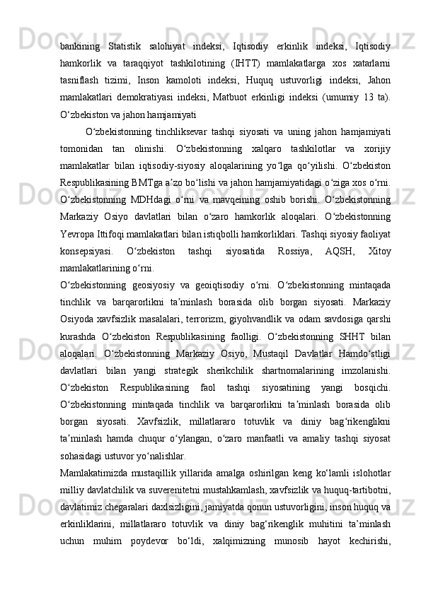 bankining   Statistik   salohiyat   indeksi,   Iqtisodiy   erkinlik   indeksi,   Iqtisodiy
hamkorlik   va   taraqqiyot   tashkilotining   (IHTT)   mamlakatlarga   xos   xatarlarni
tasniflash   tizimi,   Inson   kamoloti   indeksi,   Huquq   ustuvorligi   indeksi,   Jahon
mamlakatlari   demokratiyasi   indeksi,   Matbuot   erkinligi   indeksi   (umumiy   13   ta).
O‘zbekiston va jahon hamjamiyati
O zbekistonning   tinchliksevar   tashqi   siyosati   va   uning   jahon   hamjamiyatiʻ
tomonidan   tan   olinishi.   O zbekistonning   xalqaro   tashkilotlar   va   xorijiy	
ʻ
mamlakatlar   bilan   iqtisodiy-siyosiy   aloqalarining   yo lga   qo yilishi.   O zbekiston	
ʻ ʻ ʻ
Respublikasining BMTga a zo bo lishi va jahon hamjamiyatidagi o ziga xos o rni.	
ʼ ʻ ʻ ʻ
O zbekistonning   MDHdagi   o rni   va   mavqeining   oshib   borishi.   O zbekistonning	
ʻ ʻ ʻ
Markaziy   Osiyo   davlatlari   bilan   o zaro   hamkorlik   aloqalari.   O zbekistonning	
ʻ ʻ
Yevropa Ittifoqi mamlakatlari bilan istiqbolli hamkorliklari. Tashqi siyosiy faoliyat
konsepsiyasi.   O zbekiston   tashqi   siyosatida   Rossiya,   AQSH,   Xitoy	
ʻ
mamlakatlarining o rni.
ʻ
O zbekistonning   geosiyosiy   va   geoiqtisodiy   o rni.   O zbekistonning   mintaqada	
ʻ ʻ ʻ
tinchlik   va   barqarorlikni   ta minlash   borasida   olib   borgan   siyosati.   Markaziy	
ʼ
Osiyoda   xavfsizlik   masalalari,   terrorizm,   giyohvandlik   va   odam   savdosiga   qarshi
kurashda   O zbekiston   Respublikasining   faolligi.   O zbekistonning   SHHT   bilan	
ʻ ʻ
aloqalari.   O zbekistonning   Markaziy   Osiyo,   Mustaqil   Davlatlar   Hamdo stligi
ʻ ʻ
davlatlari   bilan   yangi   strategik   sherikchilik   shartnomalarining   imzolanishi.
O zbekiston   Respublikasining   faol   tashqi   siyosatining   yangi   bosqichi.	
ʻ
O zbekistonning   mintaqada   tinchlik   va   barqarorlikni   ta minlash   borasida   olib
ʻ ʼ
borgan   siyosati.   Xavfsizlik,   millatlararo   totuvlik   va   diniy   bag rikenglikni	
ʻ
ta minlash   hamda   chuqur   o ylangan,   o zaro   manfaatli   va   amaliy   tashqi   siyosat	
ʼ ʻ ʻ
sohasidagi ustuvor yo nalishlar.	
ʻ
Mamlakatimizda   mustaqillik   yillarida   amalga   oshirilgan   keng   ko‘lamli   islohotlar
milliy davlatchilik va suverenitetni mustahkamlash, xavfsizlik va huquq-tartibotni,
davlatimiz chegaralari daxlsizligini, jamiyatda qonun ustuvorligini, inson huquq va
erkinliklarini,   millatlararo   totuvlik   va   diniy   bag‘rikenglik   muhitini   ta’minlash
uchun   muhim   poydevor   bo‘ldi,   xalqimizning   munosib   hayot   kechirishi, 