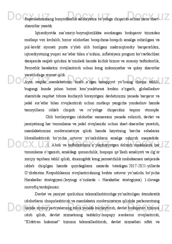 fuqarolarimizning bunyodkorlik salohiyatini ro‘yobga chiqarish uchun zarur shart-
sharoitlar yaratdi.
Iqtisodiyotda   ma’muriy-buyruqbozlikka   asoslangan   boshqaruv   tizimidan
mutlaqo   voz   kechilib,   bozor   islohotlari   bosqichma-bosqich   amalga   oshirilgani   va
pul-kredit   siyosati   puxta   o‘ylab   olib   borilgani   makroiqtisodiy   barqarorlikni,
iqtisodiyotning yuqori sur’atlar bilan o‘sishini, inflatsiyani prognoz ko‘rsatkichlari
darajasida saqlab qolishni ta’minladi hamda kichik biznes va xususiy tadbirkorlik,
fermerlik   harakatini   rivojlantirish   uchun   keng   imkoniyatlar   va   qulay   sharoitlar
yaratilishiga xizmat qildi.
Ayni   vaqtda   mamlakatimiz   bosib   o‘tgan   taraqqiyot   yo‘lining   chuqur   tahlili,
bugungi   kunda   jahon   bozori   kon’yunkturasi   keskin   o‘zgarib,   globallashuv
sharoitida   raqobat   tobora   kuchayib   borayotgani   davlatimizni   yanada   barqaror   va
jadal   sur’atlar   bilan   rivojlantirish   uchun   mutlaqo   yangicha   yondashuv   hamda
tamoyillarni   ishlab   chiqish   va   ro‘yobga   chiqarishni   taqozo   etmoqda.
                    Olib   borilayotgan   islohotlar   samarasini   yanada   oshirish,   davlat   va
jamiyatning   har   tomonlama   va   jadal   rivojlanishi   uchun   shart-sharoitlar   yaratish,
mamlakatimizni   modernizatsiya   qilish   hamda   hayotning   barcha   sohalarini
liberallashtirish   bo‘yicha   ustuvor   yo‘nalishlarni   amalga   oshirish   maqsadida:
                            1.   Aholi   va   tadbirkorlarni   o‘ylantirayotgan   dolzarb   masalalarni   har
tomonlama o‘rganish, amaldagi qonunchilik, huquqni qo‘llash amaliyoti va ilg‘or
xorijiy tajribani tahlil qilish, shuningdek keng jamoatchilik muhokamasi natijasida
ishlab   chiqilgan   hamda   quyidagilarni   nazarda   tutadigan   2017-2021-yillarda
O‘zbekiston   Respublikasini   rivojlantirishning   beshta   ustuvor   yo‘nalishi   bo‘yicha
Harakatlar   strategiyasi   (keyingi   o‘rinlarda   –   Harakatlar   strategiyasi)   1-ilovaga
muvofiq tasdiqlansin:
            Davlat   va   jamiyat   qurilishini   takomillashtirishga   yo‘naltirilgan   demokratik
islohotlarni chuqurlashtirish va mamlakatni modernizatsiya qilishda parlamentning
hamda siyosiy partiyalarning rolini yanada kuchaytirish, davlat boshqaruvi tizimini
isloh   qilish,   davlat   xizmatining   tashkiliy-huquqiy   asoslarini   rivojlantirish,
“Elektron   hukumat”   tizimini   takomillashtirish,   davlat   xizmatlari   sifati   va 