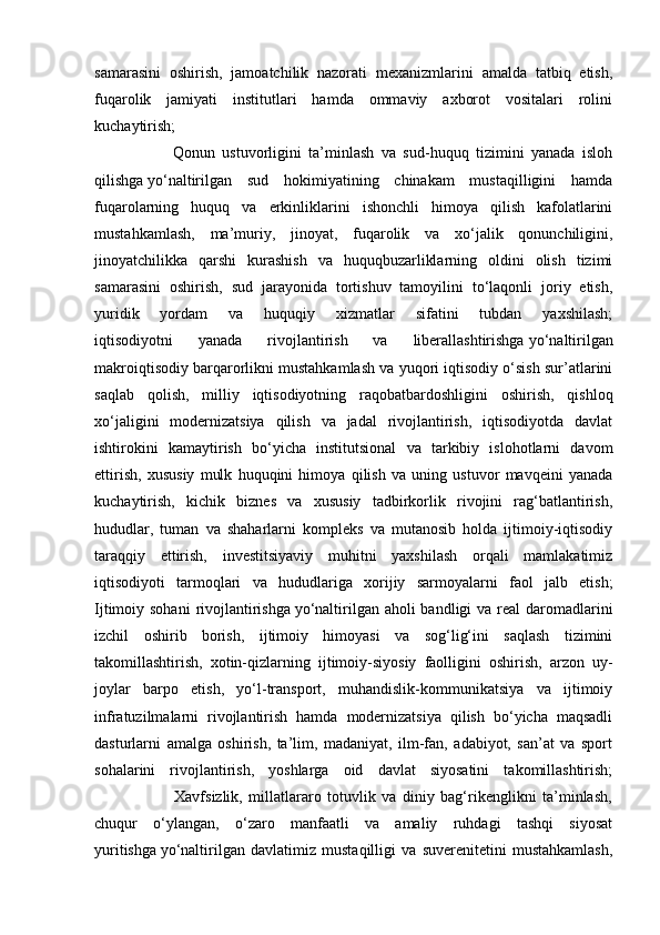 samarasini   oshirish,   jamoatchilik   nazorati   mexanizmlarini   amalda   tatbiq   etish,
fuqarolik   jamiyati   institutlari   hamda   ommaviy   axborot   vositalari   rolini
kuchaytirish;
                      Qonun   ustuvorligini   ta’minlash   va   sud-huquq   tizimini   yanada   isloh
qilishga   yo‘naltirilgan   sud   hokimiyatining   chinakam   mustaqilligini   hamda
fuqarolarning   huquq   va   erkinliklarini   ishonchli   himoya   qilish   kafolatlarini
mustahkamlash,   ma’muriy,   jinoyat,   fuqarolik   va   xo‘jalik   qonunchiligini,
jinoyatchilikka   qarshi   kurashish   va   huquqbuzarliklarning   oldini   olish   tizimi
samarasini   oshirish,   sud   jarayonida   tortishuv   tamoyilini   to‘laqonli   joriy   etish,
yuridik   yordam   va   huquqiy   xizmatlar   sifatini   tubdan   yaxshilash;
iqtisodiyotni   yanada   rivojlantirish   va   liberallashtirishga   yo‘naltirilgan
makroiqtisodiy barqarorlikni mustahkamlash va yuqori iqtisodiy o‘sish sur’atlarini
saqlab   qolish,   milliy   iqtisodiyotning   raqobatbardoshligini   oshirish,   qishloq
xo‘jaligini   modernizatsiya   qilish   va   jadal   rivojlantirish,   iqtisodiyotda   davlat
ishtirokini   kamaytirish   bo‘yicha   institutsional   va   tarkibiy   islohotlarni   davom
ettirish,   xususiy   mulk   huquqini   himoya   qilish   va   uning   ustuvor   mavqeini   yanada
kuchaytirish,   kichik   biznes   va   xususiy   tadbirkorlik   rivojini   rag‘batlantirish,
hududlar,   tuman   va   shaharlarni   kompleks   va   mutanosib   holda   ijtimoiy-iqtisodiy
taraqqiy   ettirish,   investitsiyaviy   muhitni   yaxshilash   orqali   mamlakatimiz
iqtisodiyoti   tarmoqlari   va   hududlariga   xorijiy   sarmoyalarni   faol   jalb   etish;
Ijtimoiy sohani  rivojlantirishga   yo‘naltirilgan aholi  bandligi va real daromadlarini
izchil   oshirib   borish,   ijtimoiy   himoyasi   va   sog‘lig‘ini   saqlash   tizimini
takomillashtirish,   xotin-qizlarning   ijtimoiy-siyosiy   faolligini   oshirish,   arzon   uy-
joylar   barpo   etish,   yo‘l-transport,   muhandislik-kommunikatsiya   va   ijtimoiy
infratuzilmalarni   rivojlantirish   hamda   modernizatsiya   qilish   bo‘yicha   maqsadli
dasturlarni   amalga   oshirish,   ta’lim,   madaniyat,   ilm-fan,   adabiyot,   san’at   va   sport
sohalarini   rivojlantirish,   yoshlarga   oid   davlat   siyosatini   takomillashtirish;
                          Xavfsizlik,   millatlararo   totuvlik   va   diniy   bag‘rikenglikni   ta’minlash,
chuqur   o‘ylangan,   o‘zaro   manfaatli   va   amaliy   ruhdagi   tashqi   siyosat
yuritishga   yo‘naltirilgan   davlatimiz   mustaqilligi   va   suverenitetini   mustahkamlash, 