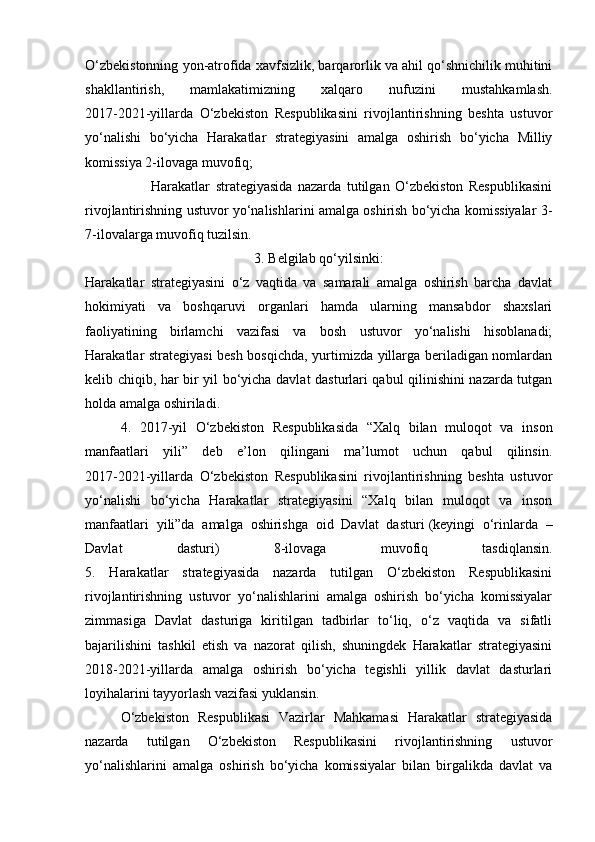 O‘zbekistonning yon-atrofida xavfsizlik, barqarorlik va ahil qo‘shnichilik muhitini
shakllantirish,   mamlakatimizning   xalqaro   nufuzini   mustahkamlash.
2017-2021-yillarda   O‘zbekiston   Respublikasini   rivojlantirishning   beshta   ustuvor
yo‘nalishi   bo‘yicha   Harakatlar   strategiyasini   amalga   oshirish   bo‘yicha   Milliy
komissiya 2-ilovaga muvofiq;
                        Harakatlar   strategiyasida   nazarda   tutilgan   O‘zbekiston   Respublikasini
rivojlantirishning ustuvor yo‘nalishlarini amalga oshirish bo‘yicha komissiyalar 3-
7-ilovalarga muvofiq tuzilsin.
3. Belgilab qo‘yilsinki:
Harakatlar   strategiyasini   o‘z   vaqtida   va   samarali   amalga   oshirish   barcha   davlat
hokimiyati   va   boshqaruvi   organlari   hamda   ularning   mansabdor   shaxslari
faoliyatining   birlamchi   vazifasi   va   bosh   ustuvor   yo‘nalishi   hisoblanadi;
Harakatlar strategiyasi besh bosqichda, yurtimizda yillarga beriladigan nomlardan
kelib chiqib, har bir yil bo‘yicha davlat dasturlari qabul qilinishini nazarda tutgan
holda amalga oshiriladi.
4.   2017-yil   O‘zbekiston   Respublikasida   “Xalq   bilan   muloqot   va   inson
manfaatlari   yili”   deb   e’lon   qilingani   ma’lumot   uchun   qabul   qilinsin.
2017-2021-yillarda   O‘zbekiston   Respublikasini   rivojlantirishning   beshta   ustuvor
yo‘nalishi   bo‘yicha   Harakatlar   strategiyasini   “Xalq   bilan   muloqot   va   inson
manfaatlari   yili”da   amalga   oshirishga   oid   Davlat   dasturi   (keyingi   o‘rinlarda   –
Davlat   dasturi)   8-ilovaga   muvofiq   tasdiqlansin.
5.   Harakatlar   strategiyasida   nazarda   tutilgan   O‘zbekiston   Respublikasini
rivojlantirishning   ustuvor   yo‘nalishlarini   amalga   oshirish   bo‘yicha   komissiyalar
zimmasiga   Davlat   dasturiga   kiritilgan   tadbirlar   to‘liq,   o‘z   vaqtida   va   sifatli
bajarilishini   tashkil   etish   va   nazorat   qilish,   shuningdek   Harakatlar   strategiyasini
2018-2021-yillarda   amalga   oshirish   bo‘yicha   tegishli   yillik   davlat   dasturlari
loyihalarini tayyorlash vazifasi yuklansin.
O‘zbekiston   Respublikasi   Vazirlar   Mahkamasi   Harakatlar   strategiyasida
nazarda   tutilgan   O‘zbekiston   Respublikasini   rivojlantirishning   ustuvor
yo‘nalishlarini   amalga   oshirish   bo‘yicha   komissiyalar   bilan   birgalikda   davlat   va 